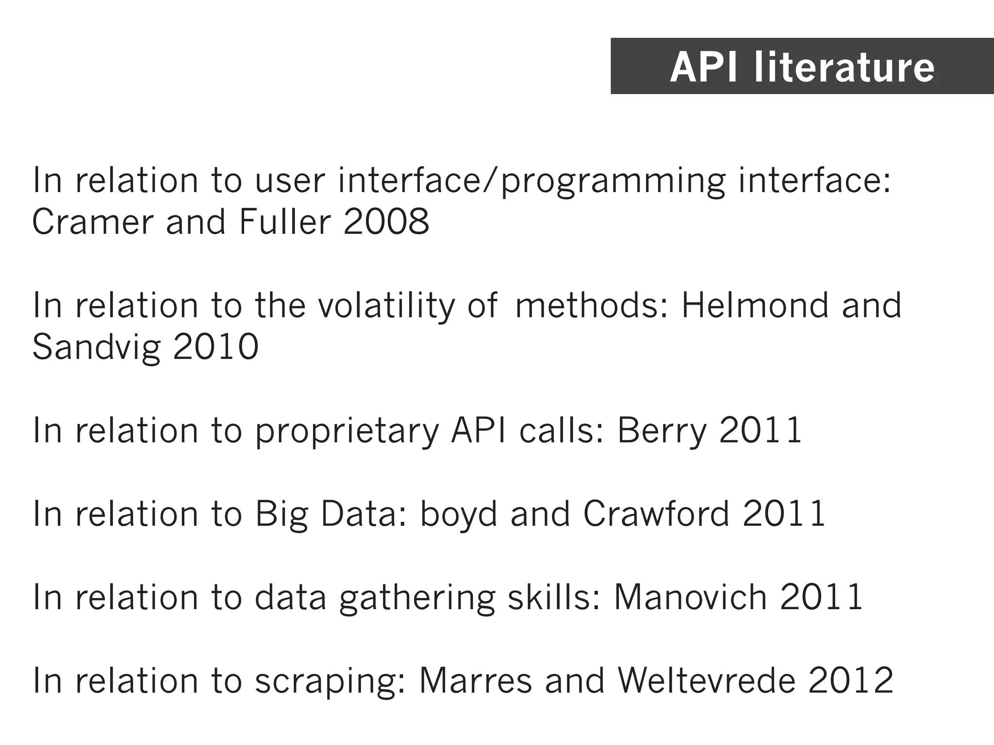 API literature

In relation to user interface/programming interface:
Cramer and Fuller 2008

In relation to the volatility of methods: Helmond and
Sandvig 2010

In relation to proprietary API calls: Berry 2011

In relation to Big Data: boyd and Crawford 2011

In relation to data gathering skills: Manovich 2011

In relation to scraping: Marres and Weltevrede 2012
 