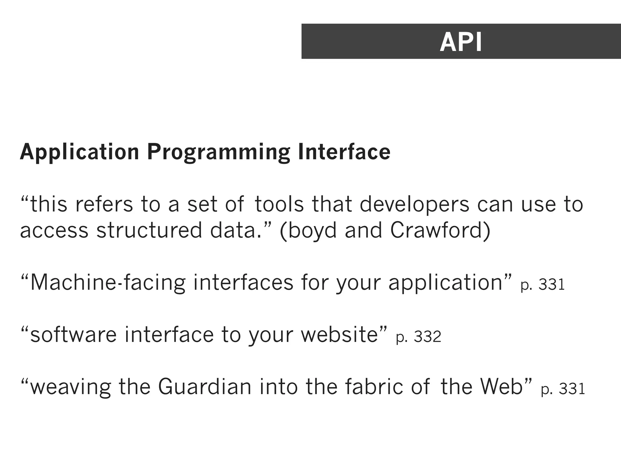 API



Application Programming Interface

“this refers to a set of tools that developers can use to
access structured data.” (boyd and Crawford)

“Machine-facing interfaces for your application”   p. 331


“software interface to your website”   p. 332


“weaving the Guardian into the fabric of the Web”    p. 331
 