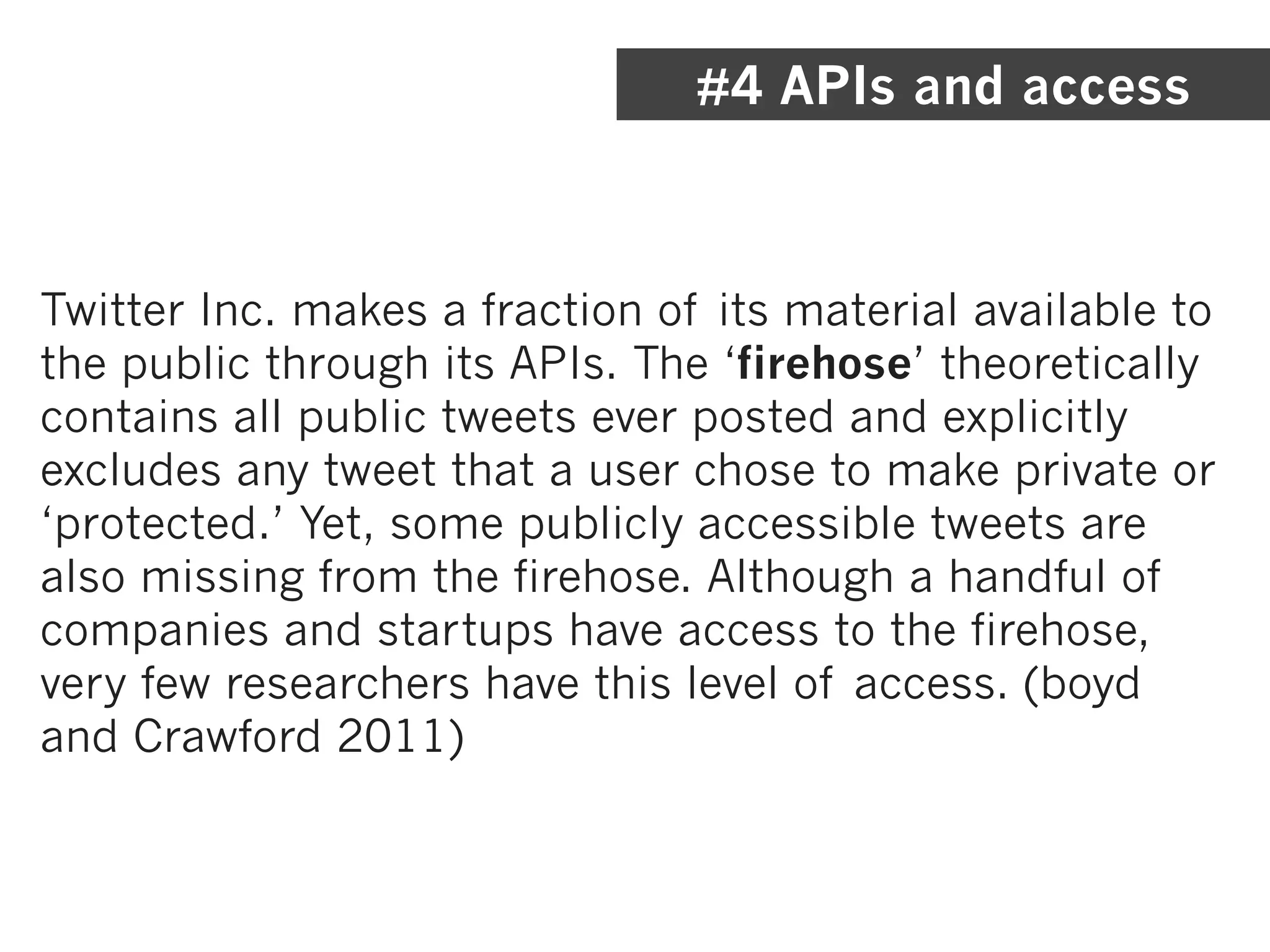 #4 APIs and access



Twitter Inc. makes a fraction of its material available to
the public through its APIs. The ‘firehose’ theoretically
contains all public tweets ever posted and explicitly
excludes any tweet that a user chose to make private or
‘protected.’ Yet, some publicly accessible tweets are
also missing from the firehose. Although a handful of
companies and startups have access to the firehose,
very few researchers have this level of access. (boyd
and Crawford 2011)
 