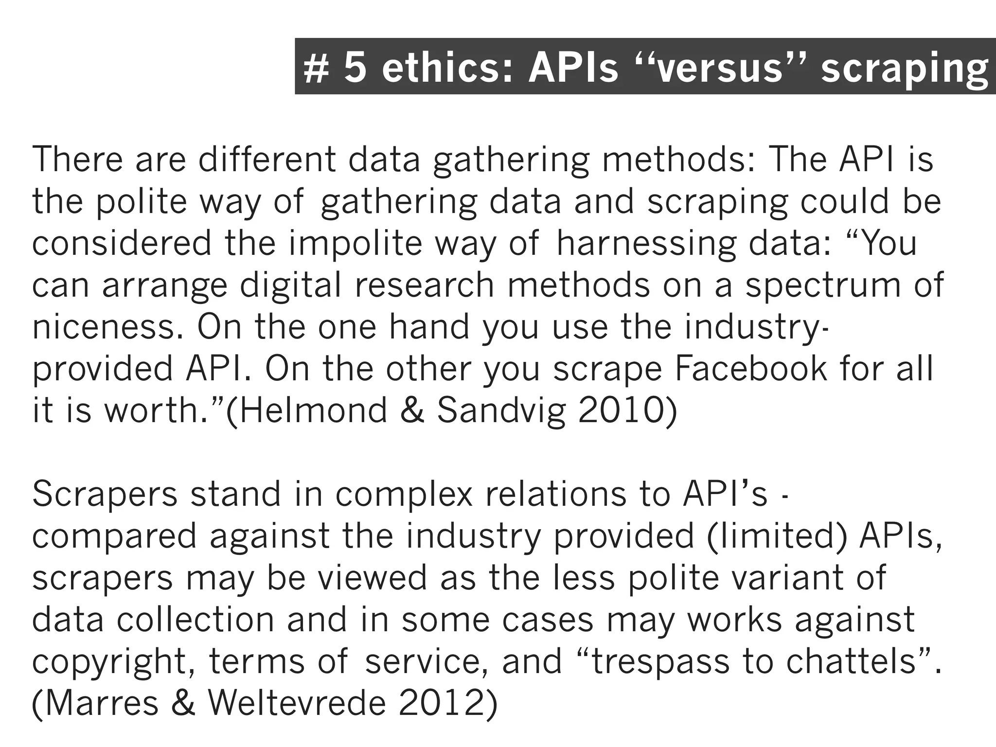 # 5 ethics: APIs “versus” scraping

There are different data gathering methods: The API is
the polite way of gathering data and scraping could be
considered the impolite way of harnessing data: “You
can arrange digital research methods on a spectrum of
niceness. On the one hand you use the industry-
provided API. On the other you scrape Facebook for all
it is worth.”(Helmond & Sandvig 2010)

Scrapers stand in complex relations to API’s -
compared against the industry provided (limited) APIs,
scrapers may be viewed as the less polite variant of
data collection and in some cases may works against
copyright, terms of service, and “trespass to chattels”.
(Marres & Weltevrede 2012)
 