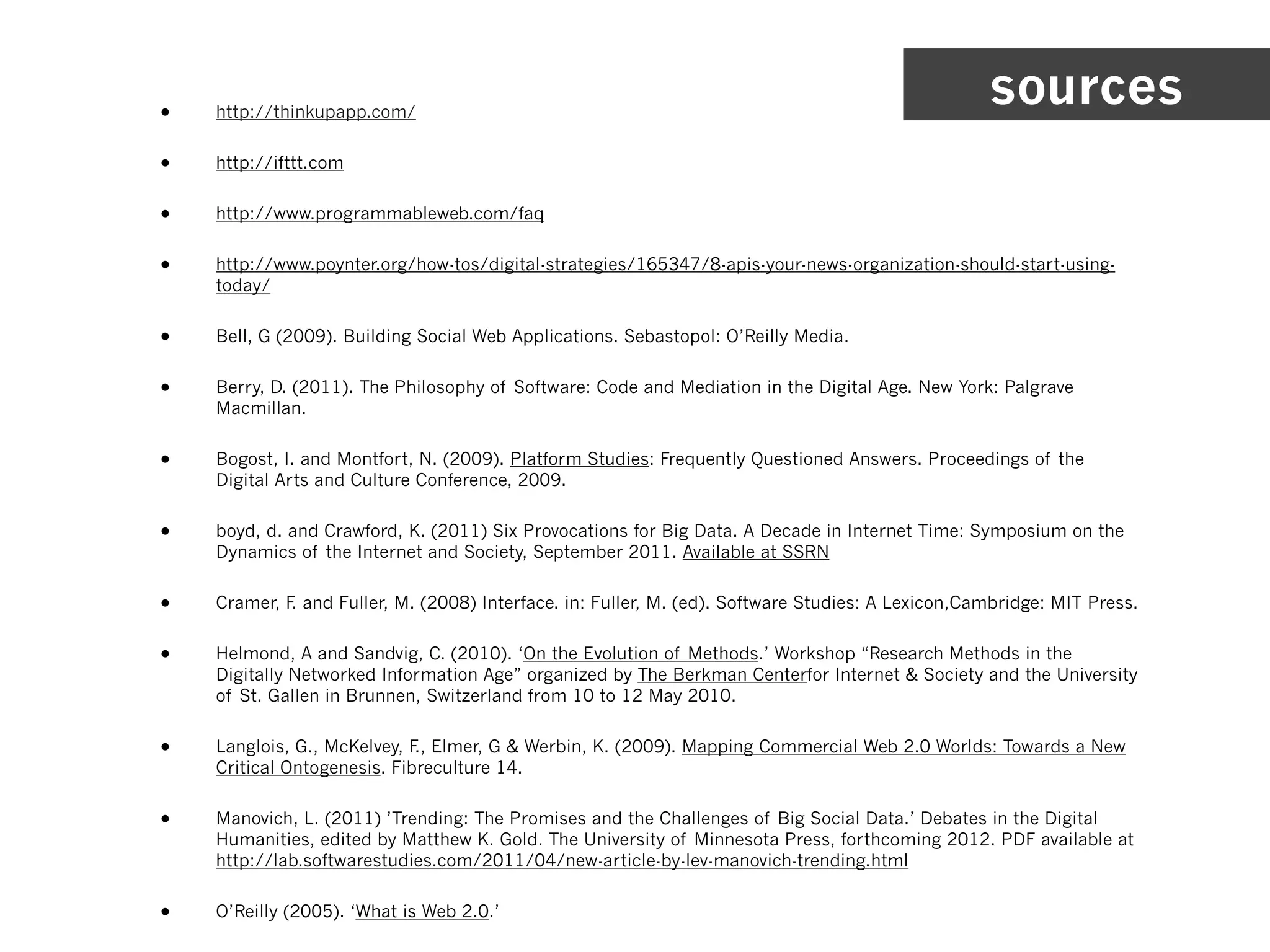 •   http://thinkupapp.com/
                                                                                                  sources
•   http://ifttt.com


•   http://www.programmableweb.com/faq


•   http://www.poynter.org/how-tos/digital-strategies/165347/8-apis-your-news-organization-should-start-using-
    today/


•   Bell, G (2009). Building Social Web Applications. Sebastopol: O’Reilly Media.


•   Berry, D. (2011). The Philosophy of Software: Code and Mediation in the Digital Age. New York: Palgrave
    Macmillan.


•   Bogost, I. and Montfort, N. (2009). Platform Studies: Frequently Questioned Answers. Proceedings of the
    Digital Arts and Culture Conference, 2009.


•   boyd, d. and Crawford, K. (2011) Six Provocations for Big Data. A Decade in Internet Time: Symposium on the
    Dynamics of the Internet and Society, September 2011. Available at SSRN


•   Cramer, F and Fuller, M. (2008) Interface. in: Fuller, M. (ed). Software Studies: A Lexicon,Cambridge: MIT Press.
             .


•   Helmond, A and Sandvig, C. (2010). ‘On the Evolution of Methods.’ Workshop “Research Methods in the
    Digitally Networked Information Age” organized by The Berkman Centerfor Internet & Society and the University
    of St. Gallen in Brunnen, Switzerland from 10 to 12 May 2010.


•   Langlois, G., McKelvey, F Elmer, G & Werbin, K. (2009). Mapping Commercial Web 2.0 Worlds: Towards a New
                             .,
    Critical Ontogenesis. Fibreculture 14.


•   Manovich, L. (2011) ’Trending: The Promises and the Challenges of Big Social Data.’ Debates in the Digital
    Humanities, edited by Matthew K. Gold. The University of Minnesota Press, forthcoming 2012. PDF available at
    http://lab.softwarestudies.com/2011/04/new-article-by-lev-manovich-trending.html


•   O’Reilly (2005). ‘What is Web 2.0.’
 