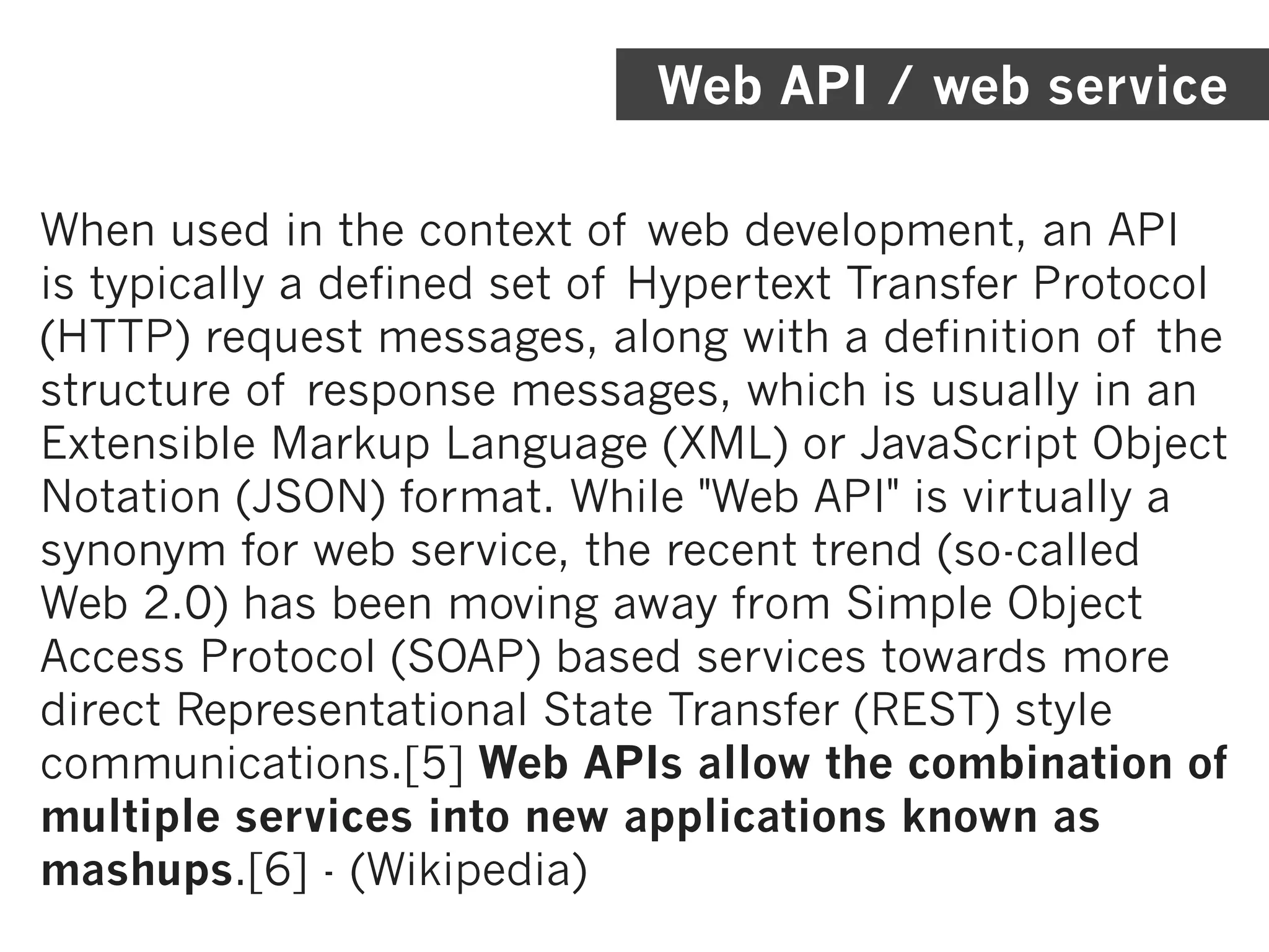 Web API / web service

When used in the context of web development, an API
is typically a defined set of Hypertext Transfer Protocol
(HTTP) request messages, along with a definition of the
structure of response messages, which is usually in an
Extensible Markup Language (XML) or JavaScript Object
Notation (JSON) format. While "Web API" is virtually a
synonym for web service, the recent trend (so-called
Web 2.0) has been moving away from Simple Object
Access Protocol (SOAP) based services towards more
direct Representational State Transfer (REST) style
communications.[5] Web APIs allow the combination of
multiple services into new applications known as
mashups.[6] - (Wikipedia)
 
