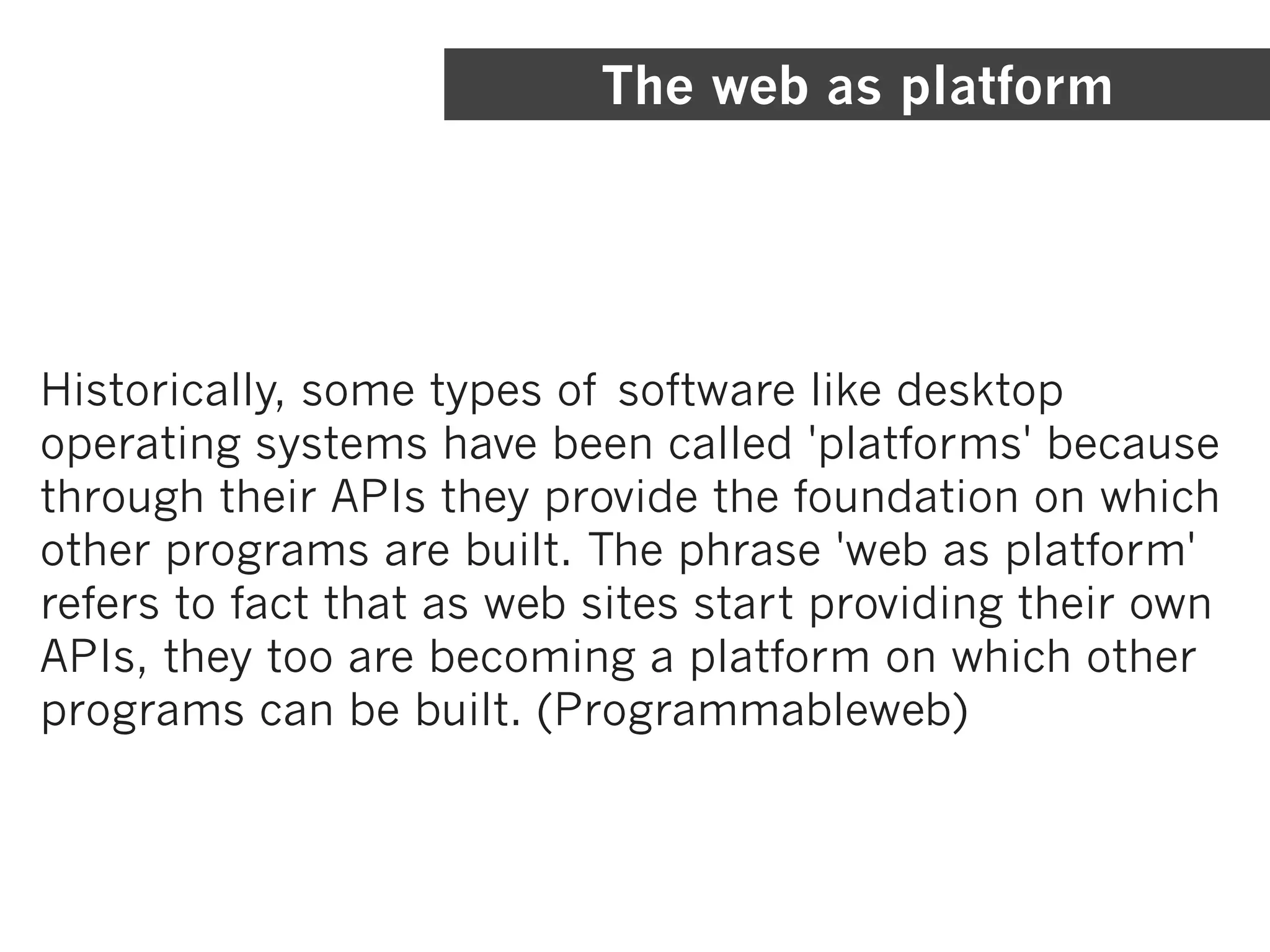 The web as platform




Historically, some types of software like desktop
operating systems have been called 'platforms' because
through their APIs they provide the foundation on which
other programs are built. The phrase 'web as platform'
refers to fact that as web sites start providing their own
APIs, they too are becoming a platform on which other
programs can be built. (Programmableweb)
 