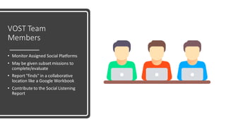 VOST Team
Members
• Monitor Assigned Social Platforms
• May be given subset missions to
complete/evaluate
• Report "finds" in a collaborative
location like a Google Workbook
• Contribute to the Social Listening
Report
 
