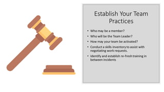 Establish Your Team
Practices
• Who may be a member?
• Who will be the Team Leader?
• How may your team be activated?
• Conduct a skills inventory to assist with
negotiating work requests.
• Identify and establish re-fresh training in
between incidents
 