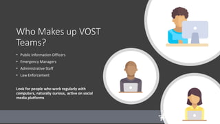 Who Makes up VOST
Teams?
• Public Information Officers
• Emergency Managers
• Administrative Staff
• Law Enforcement
Look for people who work regularly with
computers, naturally curious, active on social
media platforms
 