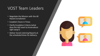 VOST Team Leaders
• Negotiate the Mission with the All
Hazard Jurisdiction
• Establish Check-in Times
• Clarify Escalation Criteria (what
does the AHJ want to knowabout
right away?)
• Deliver Social Listening Reports at
the scheduled times for delivery.
 
