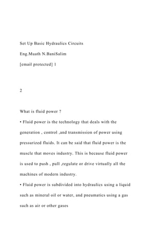 Set Up Basic Hydraulics Circuits
Eng.Muath N.BaniSalim
[email protected] 1
2
What is fluid power ?
• Fluid power is the technology that deals with the
generation , control ,and transmission of power using
pressurized fluids. It can be said that fluid power is the
muscle that moves industry. This is because fluid power
is used to push , pull ,regulate or drive virtually all the
machines of modern industry.
• Fluid power is subdivided into hydraulics using a liquid
such as mineral oil or water, and pneumatics using a gas
such as air or other gases
 