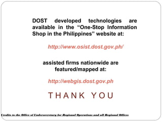 DOST developed technologies are
available in the “One-Stop Information
Shop in the Philippines” website at:
http://www.osist.dost.gov.ph/
assisted firms nationwide are
featured/mapped at:
http://webgis.dost.gov.ph
T H A N K Y O U
Credits to the Office of Undersecretary for Regional Operations and all Regional Offices
 