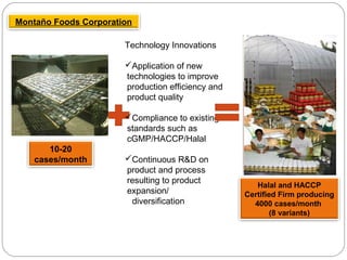 Montaño Foods Corporation
10-20
cases/month
Technology Innovations
Application of new
technologies to improve
production efficiency and
product quality
Compliance to existing
standards such as
cGMP/HACCP/Halal
Continuous R&D on
product and process
resulting to product
expansion/
diversification
Halal and HACCP
Certified Firm producing
4000 cases/month
(8 variants)
 