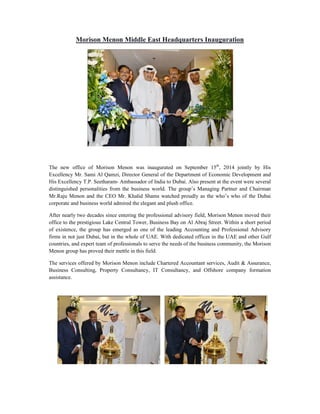 Morison Menon Middle East Headquarters Inauguration 
The new office of Morison Menon was inaugurated on September 15th, 2014 jointly by His 
Excellency Mr. Sami Al Qamzi, Director General of the Department of Economic Development and 
His Excellency T.P. Seetharam- Ambassador of India to Dubai. Also present at the event were several 
distinguished personalities from the business world. The group’s Managing Partner and Chairman 
Mr.Raju Menon and the CEO Mr. Khalid Shams watched proudly as the who’s who of the Dubai 
corporate and business world admired the elegant and plush office. 
After nearly two decades since entering the professional advisory field, Morison Menon moved their 
office to the prestigious Lake Central Tower, Business Bay on Al Abraj Street. Within a short period 
of existence, the group has emerged as one of the leading Accounting and Professional Advisory 
firms in not just Dubai, but in the whole of UAE. With dedicated offices in the UAE and other Gulf 
countries, and expert team of professionals to serve the needs of the business community, the Morison 
Menon group has proved their mettle in this field. 
The services offered by Morison Menon include Chartered Accountant services, Audit & Assurance, 
Business Consulting, Property Consultancy, IT Consultancy, and Offshore company formation 
assistance. 
