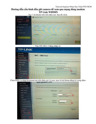 Telecom Engineer Phạm Duy Tuấn-PTIT HCM
Hướng dẫn cấu hình đầu ghi camera để xem qua mạng dùng modem
TP Link W8950N
Tạo 1 tài khoản trên trên ddns.net. Sau đó click:
Vào 192.168.1.1 đăng nhập và:
Chọn DNS và nhập hostname tạo trên ddns.net và user, pass là tài khoản đăng ký trang ddns
 