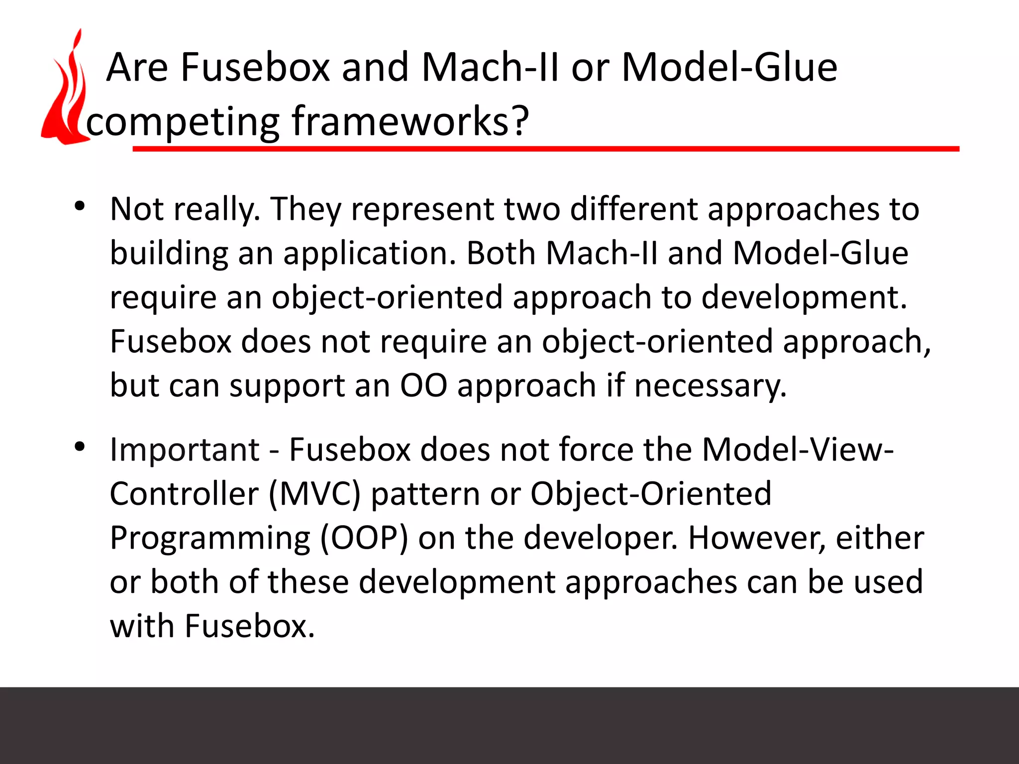 Are Fusebox and Mach-II or Model-Glue competing frameworks? ● Not really. They represent two different approaches to building an application. Both Mach-II and Model-Glue require an object-oriented approach to development. Fusebox does not require an object-oriented approach, but can support an OO approach if necessary. ● Important - Fusebox does not force the Model-View- Controller (MVC) pattern or Object-Oriented Programming (OOP) on the developer. However, either or both of these development approaches can be used with Fusebox. 