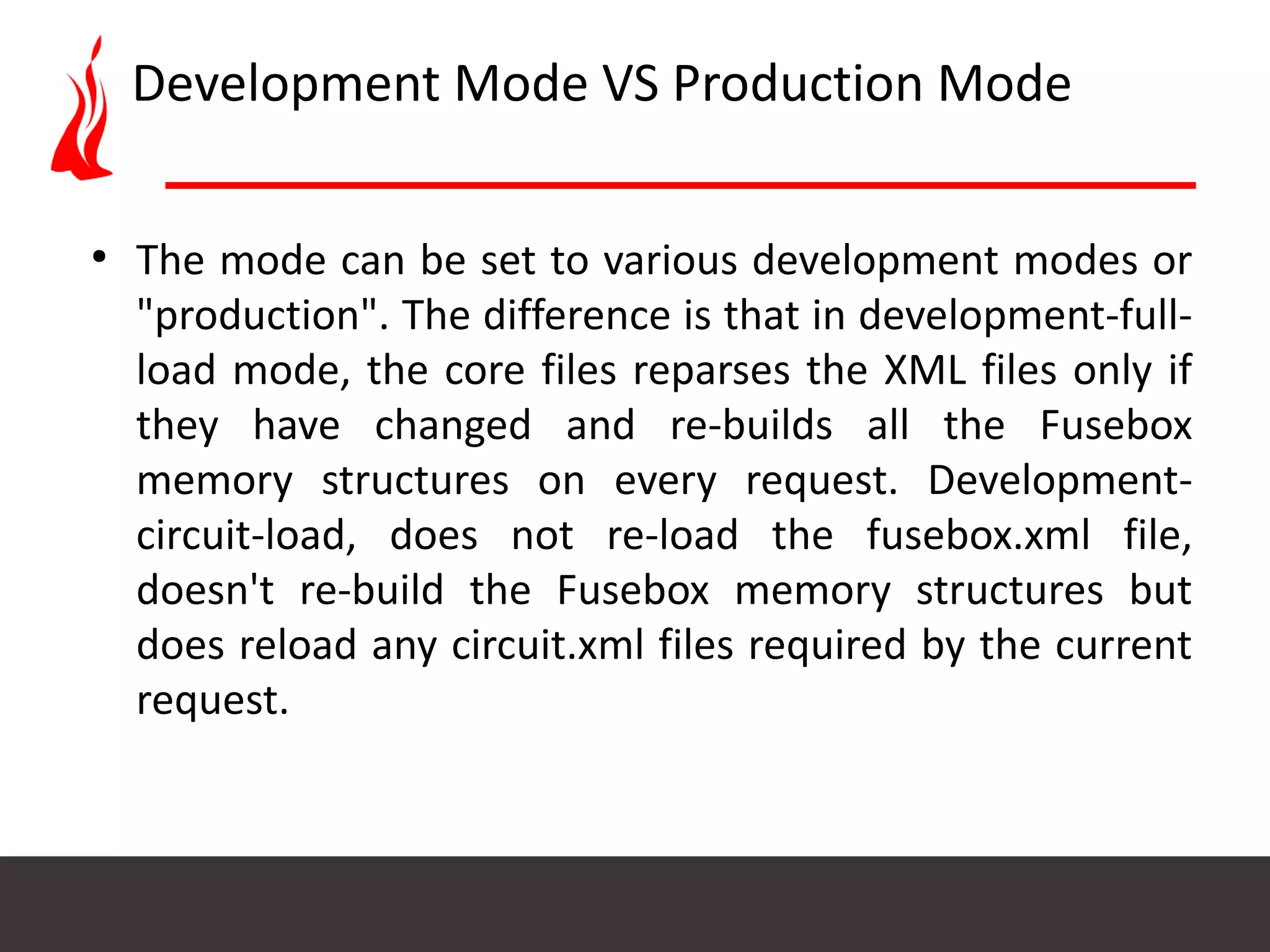 Development Mode VS Production Mode ● The mode can be set to various development modes or "production". The difference is that in development-full- load mode, the core files reparses the XML files only if they have changed and re-builds all the Fusebox memory structures on every request. Development- circuit-load, does not re-load the fusebox.xml file, doesn't re-build the Fusebox memory structures but does reload any circuit.xml files required by the current request. 