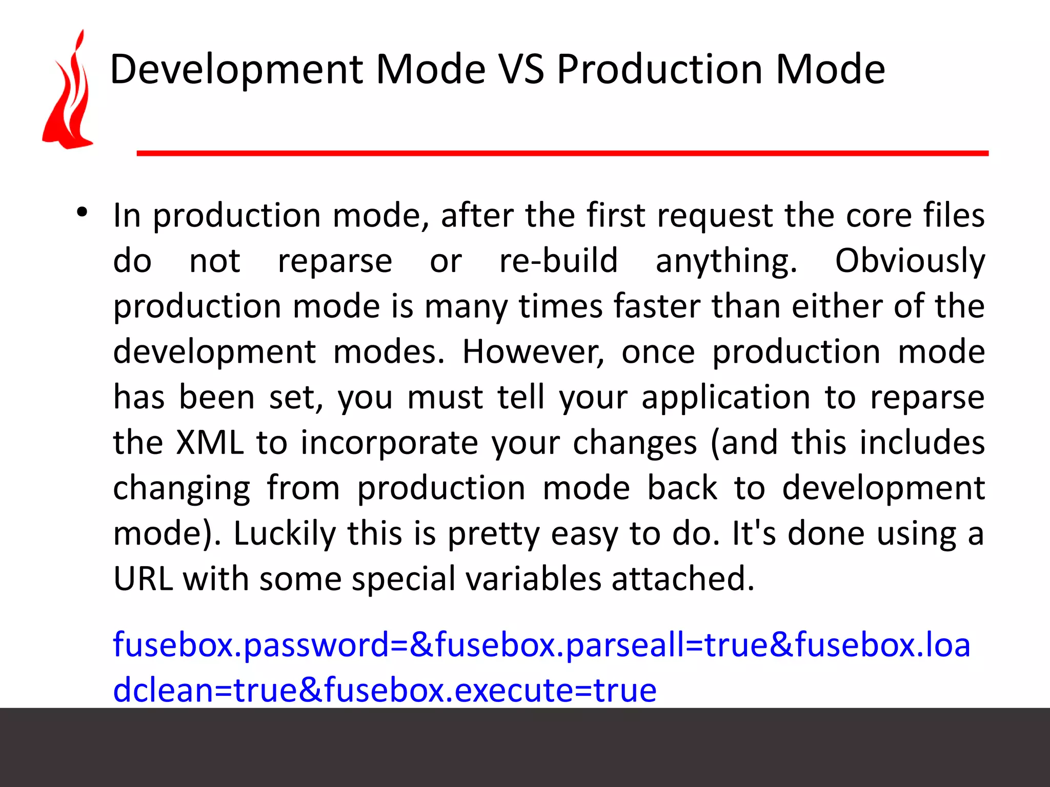 Development Mode VS Production Mode ● In production mode, after the first request the core files do not reparse or re-build anything. Obviously production mode is many times faster than either of the development modes. However, once production mode has been set, you must tell your application to reparse the XML to incorporate your changes (and this includes changing from production mode back to development mode). Luckily this is pretty easy to do. It's done using a URL with some special variables attached. fusebox.password=&fusebox.parseall=true&fusebox.loa dclean=true&fusebox.execute=true 