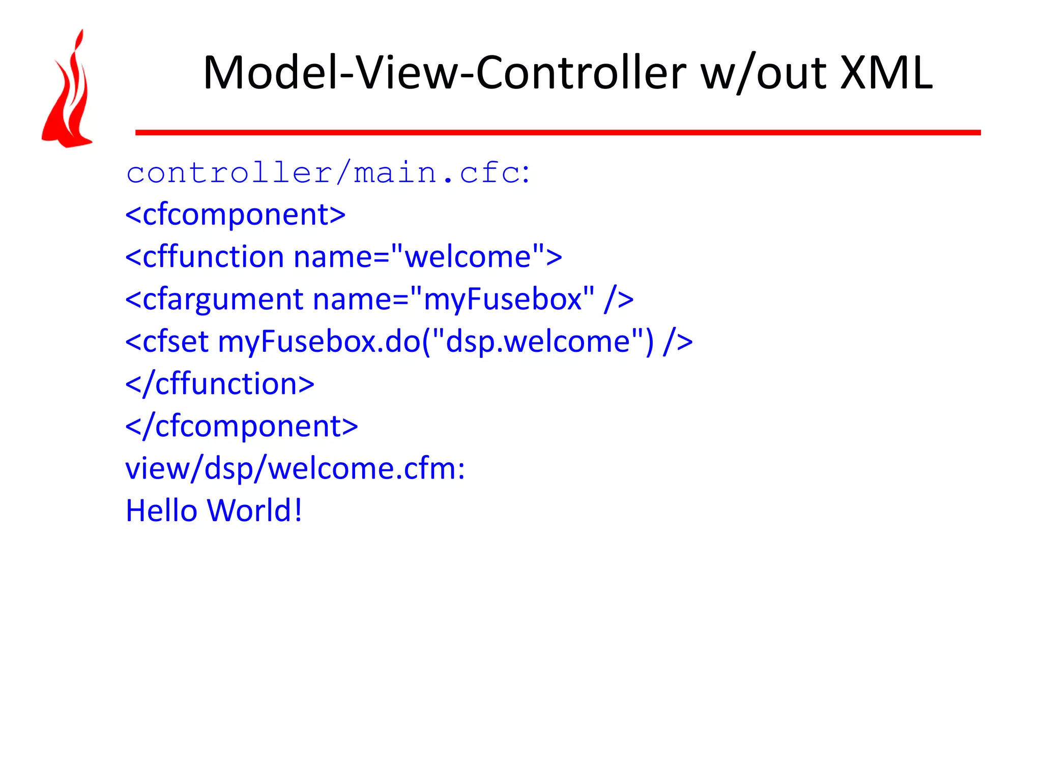 controller/main.cfc: <cfcomponent> <cffunction name="welcome"> <cfargument name="myFusebox" /> <cfset myFusebox.do("dsp.welcome") /> </cffunction> </cfcomponent> view/dsp/welcome.cfm: Hello World! Model-View-Controller w/out XML 
