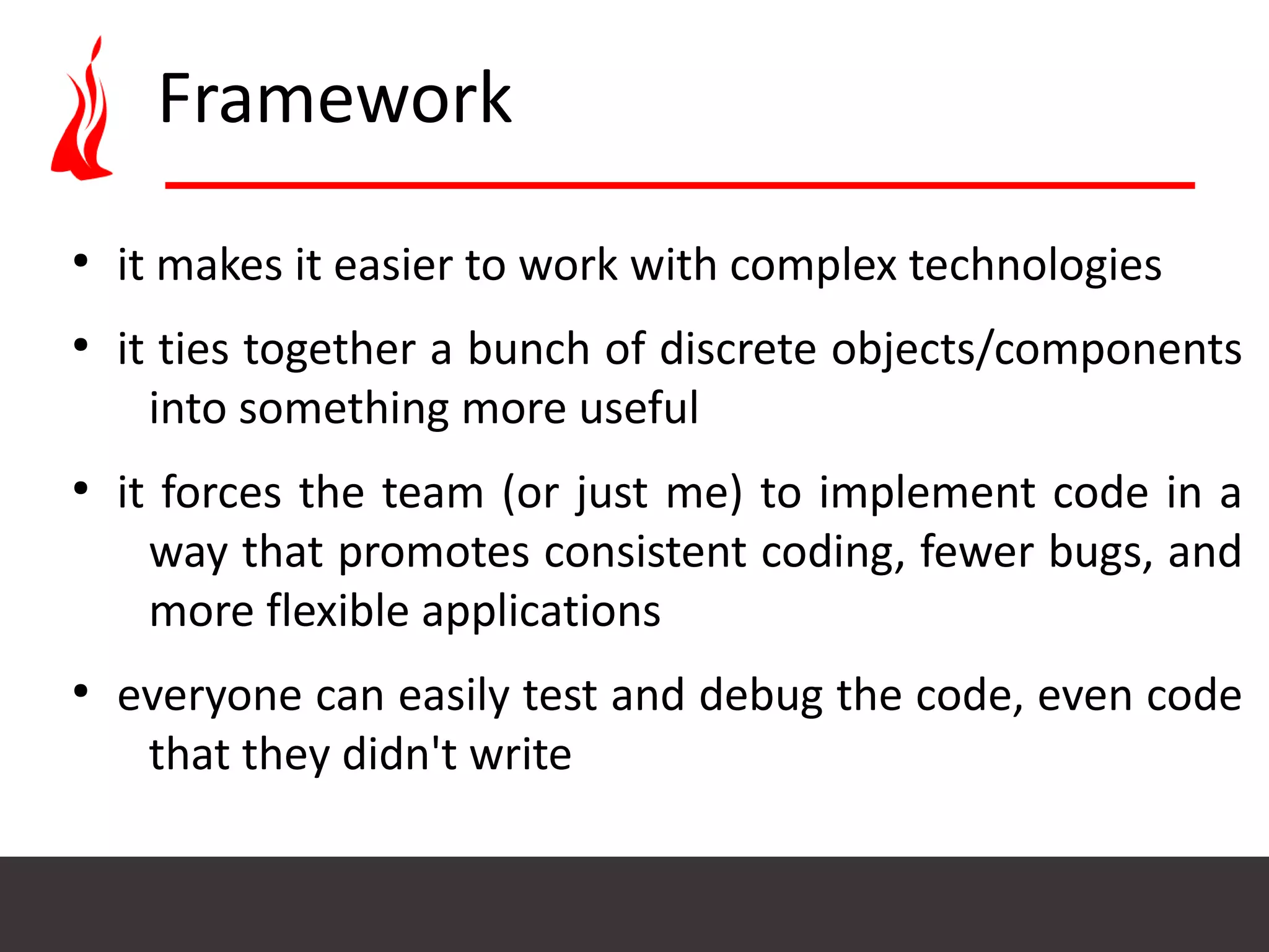 Framework ● it makes it easier to work with complex technologies ● it ties together a bunch of discrete objects/components into something more useful ● it forces the team (or just me) to implement code in a way that promotes consistent coding, fewer bugs, and more flexible applications ● everyone can easily test and debug the code, even code that they didn't write 