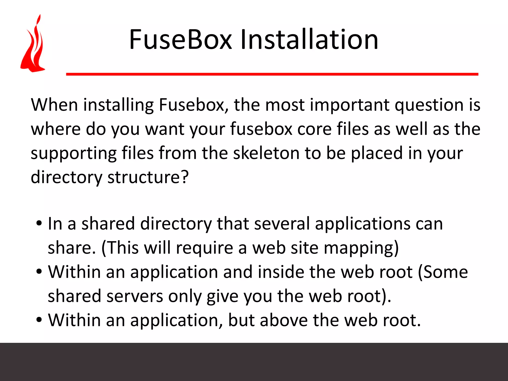 FuseBox Installation When installing Fusebox, the most important question is where do you want your fusebox core files as well as the supporting files from the skeleton to be placed in your directory structure? ● In a shared directory that several applications can share. (This will require a web site mapping) ● Within an application and inside the web root (Some shared servers only give you the web root). ● Within an application, but above the web root. 