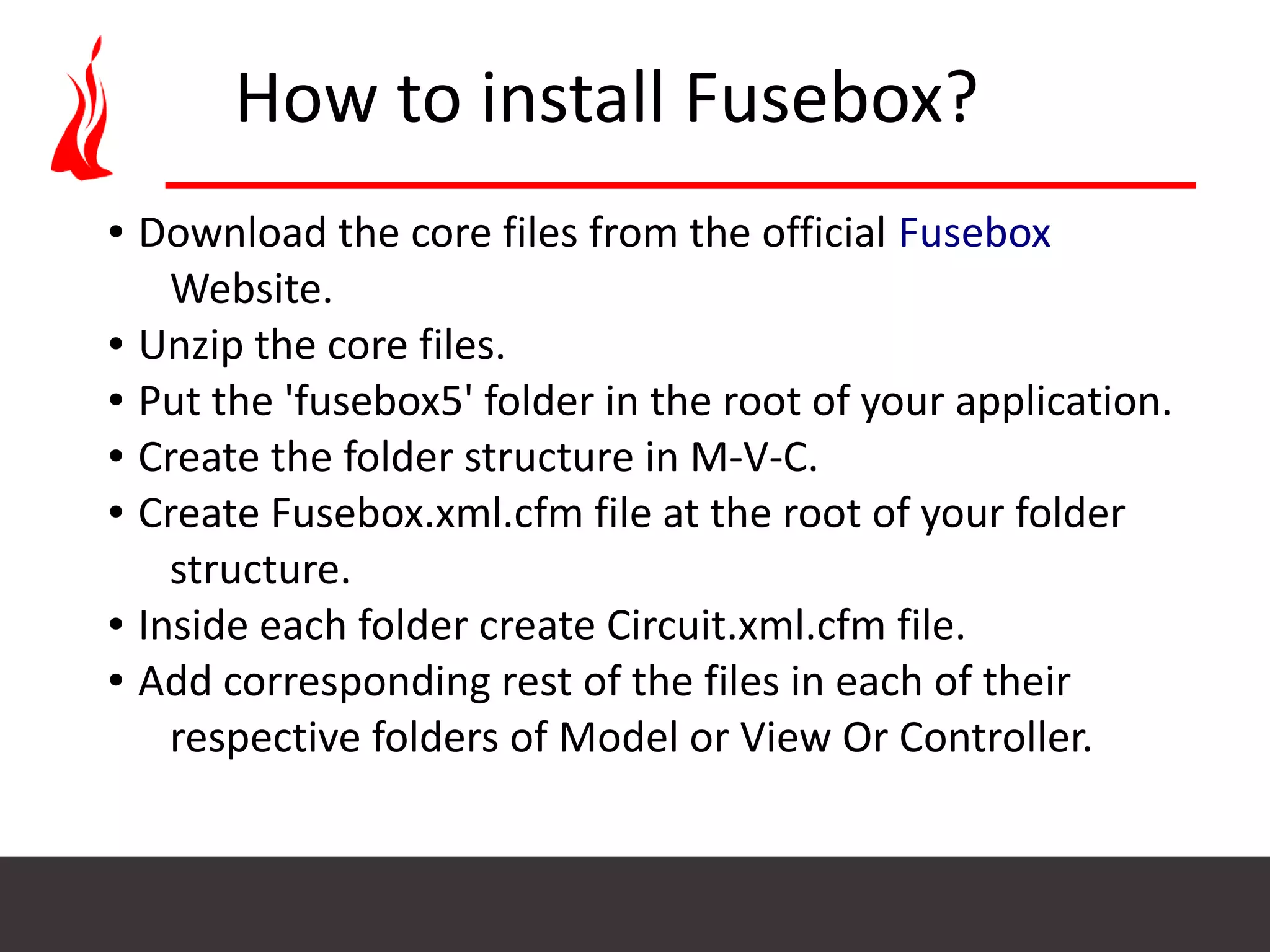 How to install Fusebox? ● Download the core files from the official Fusebox Website. ● Unzip the core files. ● Put the 'fusebox5' folder in the root of your application. ● Create the folder structure in M-V-C. ● Create Fusebox.xml.cfm file at the root of your folder structure. ● Inside each folder create Circuit.xml.cfm file. ● Add corresponding rest of the files in each of their respective folders of Model or View Or Controller. 