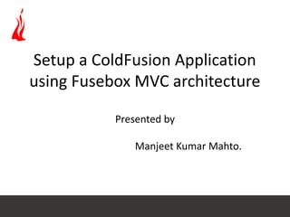 Setup a ColdFusion Application
using Fusebox MVC architecture
Presented by
Manjeet Kumar Mahto.
 