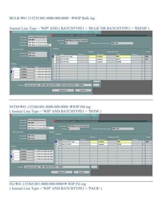 BULK01.115255.001.0000.000.0000 WIP Bulk ing
Journal Line Type = 'WIP' AND ( BATCHTYPE1 = 'BULK' OR BATCHTYPE1 = 'BSEMI' )
INTM01.115260.001.0000.000.0000 WIP IM ing
( Journal Line Type = 'WIP' AND BATCHTYPE1 = 'INTM' )
FG01.115265.001.0000.000.0000 WIP FG ing
( Journal Line Type = 'WIP' AND BATCHTYPE1 = 'PACK' )
 