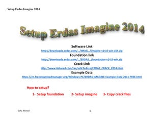 Setup Erdas Imagine 2014
Soha Ahmed 1
Software Link
http://downloada.erdas.com/…/IMAG…/imagine-v14.0-win-x64.zip
Foundation link
http://downloada.erdas.com/…/ERDAS…/foundation-v14.0-win.zip
Crack Link
http://www.4shared.com/rar/vz0r7vAzce/ERDAS_CRACK_2014.html
Example Data
https://en.freedownloadmanager.org/Windows-PC/ERDAS-IMAGINE-Example-Data-2011-FREE.html
How to setup?
1- Setup foundation 2- Setup imagine 3- Copy crack files
 