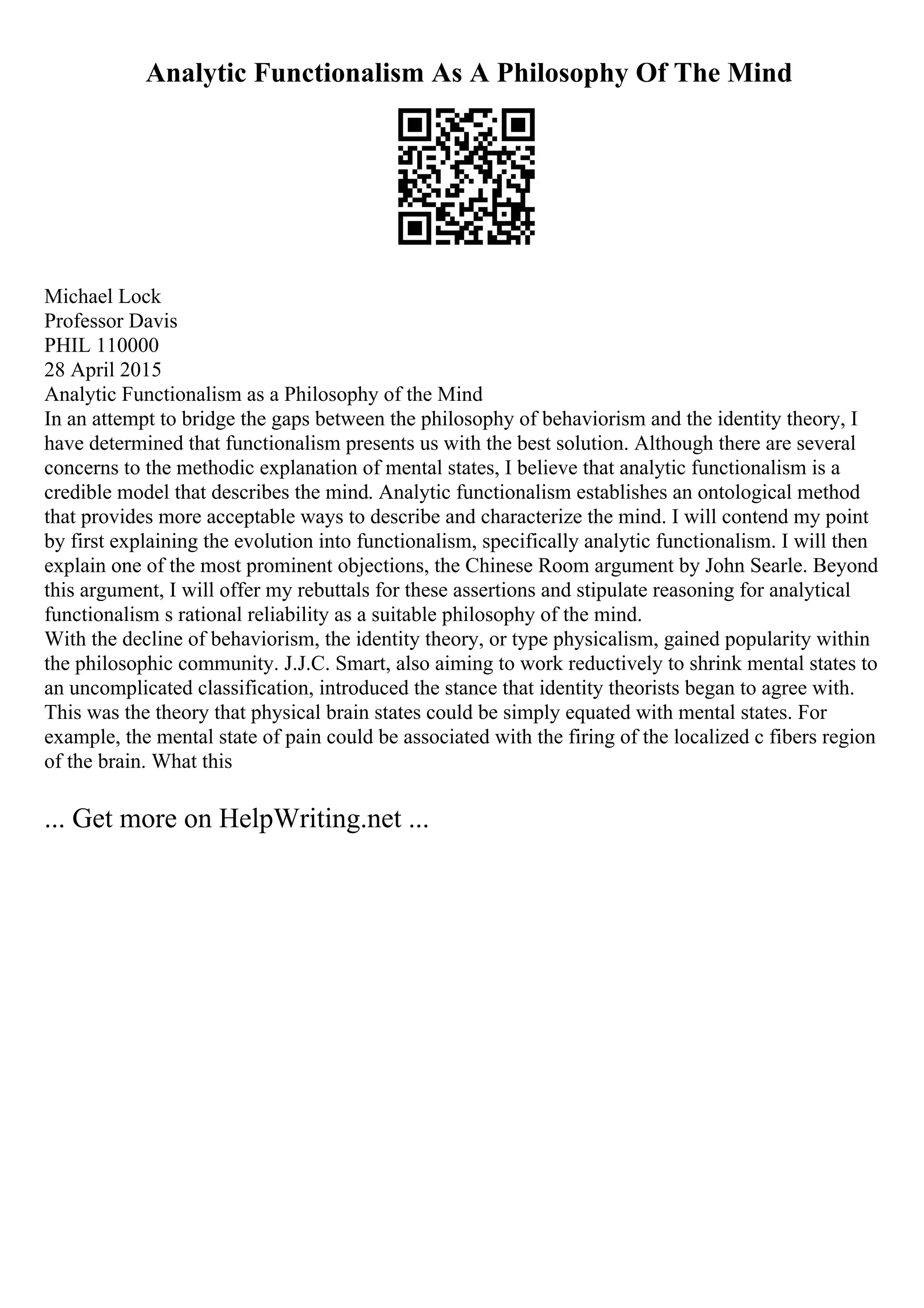 Analytic Functionalism As A Philosophy Of The Mind
Michael Lock
Professor Davis
PHIL 110000
28 April 2015
Analytic Functionalism as a Philosophy of the Mind
In an attempt to bridge the gaps between the philosophy of behaviorism and the identity theory, I
have determined that functionalism presents us with the best solution. Although there are several
concerns to the methodic explanation of mental states, I believe that analytic functionalism is a
credible model that describes the mind. Analytic functionalism establishes an ontological method
that provides more acceptable ways to describe and characterize the mind. I will contend my point
by first explaining the evolution into functionalism, specifically analytic functionalism. I will then
explain one of the most prominent objections, the Chinese Room argument by John Searle. Beyond
this argument, I will offer my rebuttals for these assertions and stipulate reasoning for analytical
functionalism s rational reliability as a suitable philosophy of the mind.
With the decline of behaviorism, the identity theory, or type physicalism, gained popularity within
the philosophic community. J.J.C. Smart, also aiming to work reductively to shrink mental states to
an uncomplicated classification, introduced the stance that identity theorists began to agree with.
This was the theory that physical brain states could be simply equated with mental states. For
example, the mental state of pain could be associated with the firing of the localized c fibers region
of the brain. What this
... Get more on HelpWriting.net ...
 