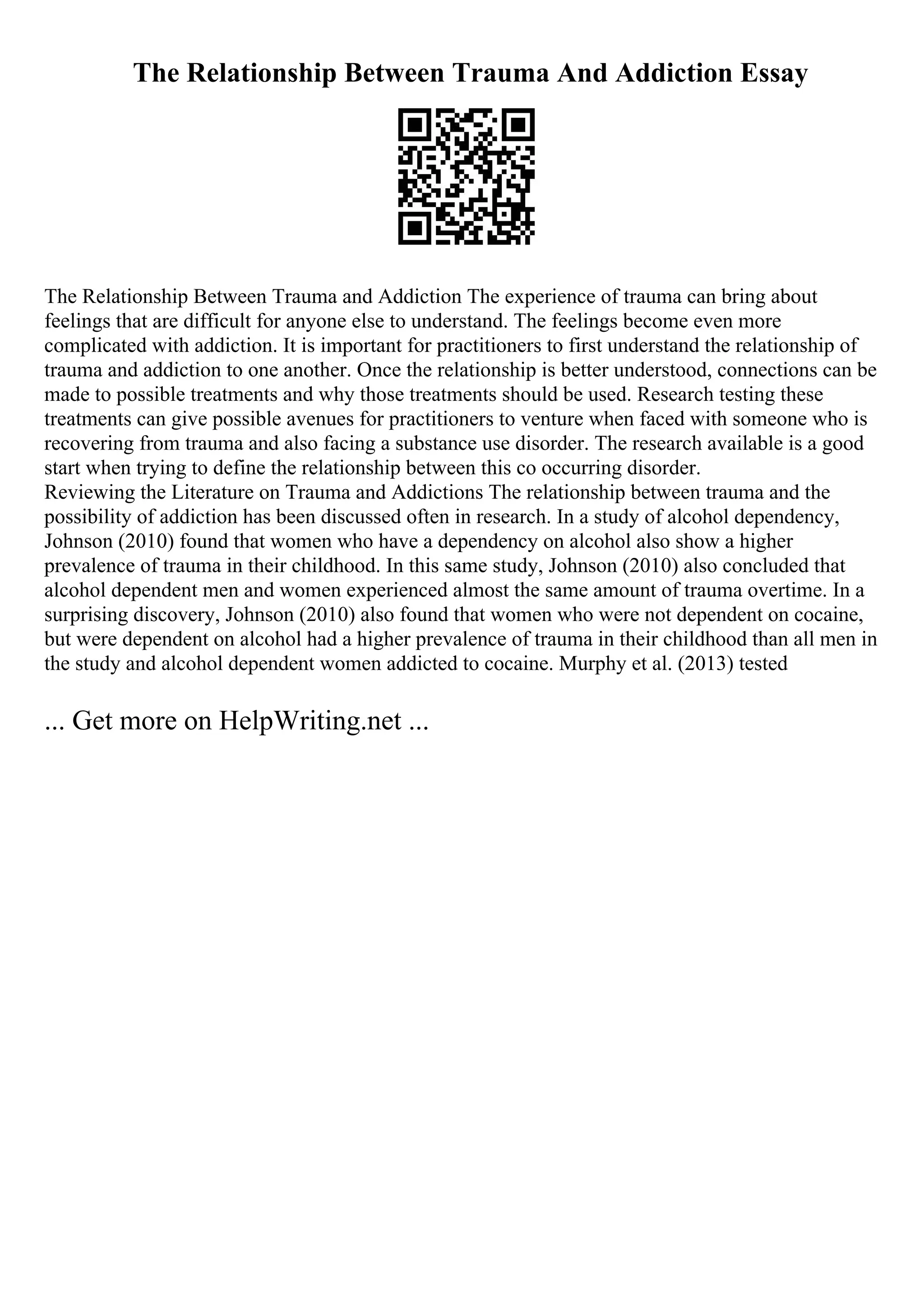 The Relationship Between Trauma And Addiction Essay
The Relationship Between Trauma and Addiction The experience of trauma can bring about
feelings that are difficult for anyone else to understand. The feelings become even more
complicated with addiction. It is important for practitioners to first understand the relationship of
trauma and addiction to one another. Once the relationship is better understood, connections can be
made to possible treatments and why those treatments should be used. Research testing these
treatments can give possible avenues for practitioners to venture when faced with someone who is
recovering from trauma and also facing a substance use disorder. The research available is a good
start when trying to define the relationship between this co occurring disorder.
Reviewing the Literature on Trauma and Addictions The relationship between trauma and the
possibility of addiction has been discussed often in research. In a study of alcohol dependency,
Johnson (2010) found that women who have a dependency on alcohol also show a higher
prevalence of trauma in their childhood. In this same study, Johnson (2010) also concluded that
alcohol dependent men and women experienced almost the same amount of trauma overtime. In a
surprising discovery, Johnson (2010) also found that women who were not dependent on cocaine,
but were dependent on alcohol had a higher prevalence of trauma in their childhood than all men in
the study and alcohol dependent women addicted to cocaine. Murphy et al. (2013) tested
... Get more on HelpWriting.net ...
 