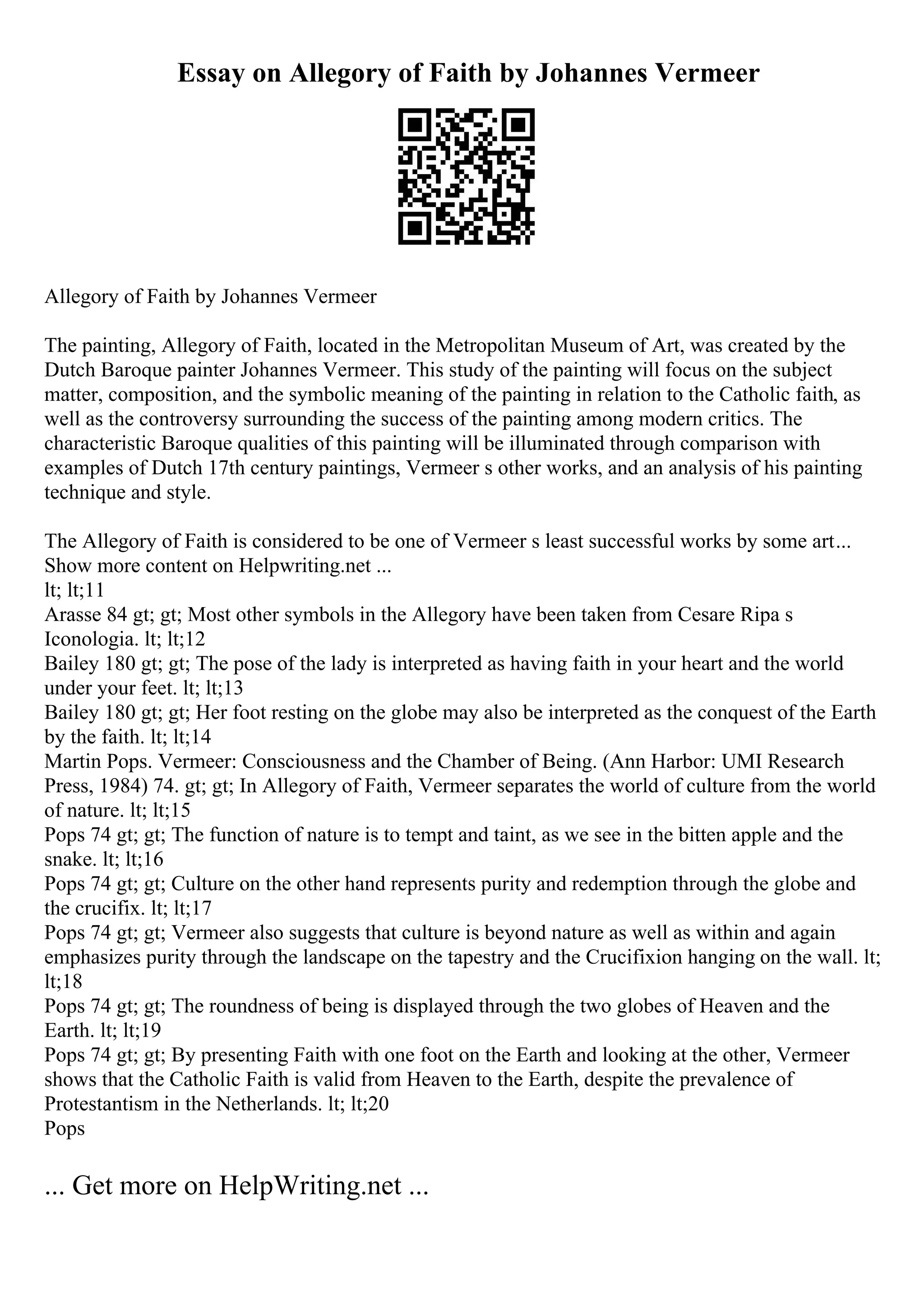 Essay on Allegory of Faith by Johannes Vermeer
Allegory of Faith by Johannes Vermeer
The painting, Allegory of Faith, located in the Metropolitan Museum of Art, was created by the
Dutch Baroque painter Johannes Vermeer. This study of the painting will focus on the subject
matter, composition, and the symbolic meaning of the painting in relation to the Catholic faith, as
well as the controversy surrounding the success of the painting among modern critics. The
characteristic Baroque qualities of this painting will be illuminated through comparison with
examples of Dutch 17th century paintings, Vermeer s other works, and an analysis of his painting
technique and style.
The Allegory of Faith is considered to be one of Vermeer s least successful works by some art...
Show more content on Helpwriting.net ...
lt; lt;11
Arasse 84 gt; gt; Most other symbols in the Allegory have been taken from Cesare Ripa s
Iconologia. lt; lt;12
Bailey 180 gt; gt; The pose of the lady is interpreted as having faith in your heart and the world
under your feet. lt; lt;13
Bailey 180 gt; gt; Her foot resting on the globe may also be interpreted as the conquest of the Earth
by the faith. lt; lt;14
Martin Pops. Vermeer: Consciousness and the Chamber of Being. (Ann Harbor: UMI Research
Press, 1984) 74. gt; gt; In Allegory of Faith, Vermeer separates the world of culture from the world
of nature. lt; lt;15
Pops 74 gt; gt; The function of nature is to tempt and taint, as we see in the bitten apple and the
snake. lt; lt;16
Pops 74 gt; gt; Culture on the other hand represents purity and redemption through the globe and
the crucifix. lt; lt;17
Pops 74 gt; gt; Vermeer also suggests that culture is beyond nature as well as within and again
emphasizes purity through the landscape on the tapestry and the Crucifixion hanging on the wall. lt;
lt;18
Pops 74 gt; gt; The roundness of being is displayed through the two globes of Heaven and the
Earth. lt; lt;19
Pops 74 gt; gt; By presenting Faith with one foot on the Earth and looking at the other, Vermeer
shows that the Catholic Faith is valid from Heaven to the Earth, despite the prevalence of
Protestantism in the Netherlands. lt; lt;20
Pops
... Get more on HelpWriting.net ...
 