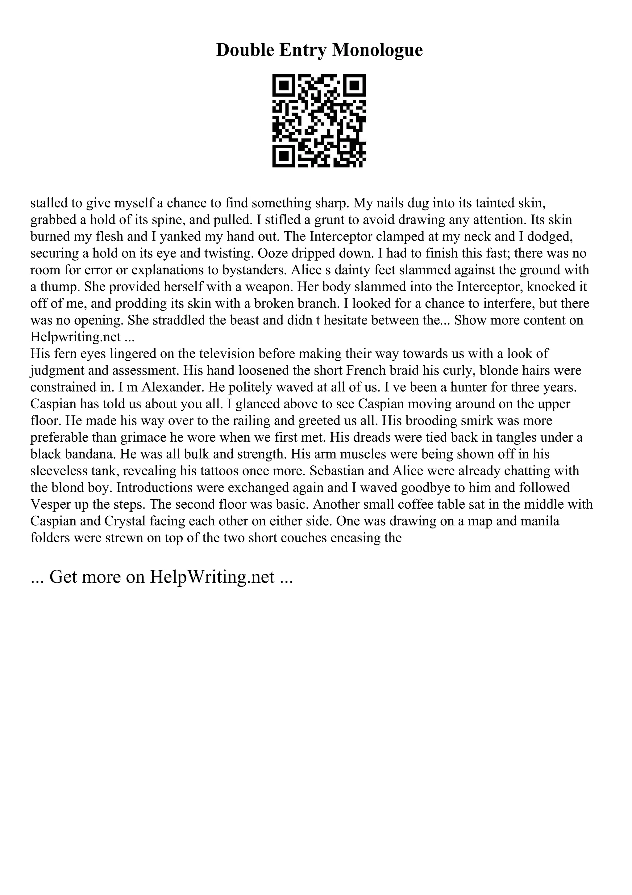 Double Entry Monologue
stalled to give myself a chance to find something sharp. My nails dug into its tainted skin,
grabbed a hold of its spine, and pulled. I stifled a grunt to avoid drawing any attention. Its skin
burned my flesh and I yanked my hand out. The Interceptor clamped at my neck and I dodged,
securing a hold on its eye and twisting. Ooze dripped down. I had to finish this fast; there was no
room for error or explanations to bystanders. Alice s dainty feet slammed against the ground with
a thump. She provided herself with a weapon. Her body slammed into the Interceptor, knocked it
off of me, and prodding its skin with a broken branch. I looked for a chance to interfere, but there
was no opening. She straddled the beast and didn t hesitate between the... Show more content on
Helpwriting.net ...
His fern eyes lingered on the television before making their way towards us with a look of
judgment and assessment. His hand loosened the short French braid his curly, blonde hairs were
constrained in. I m Alexander. He politely waved at all of us. I ve been a hunter for three years.
Caspian has told us about you all. I glanced above to see Caspian moving around on the upper
floor. He made his way over to the railing and greeted us all. His brooding smirk was more
preferable than grimace he wore when we first met. His dreads were tied back in tangles under a
black bandana. He was all bulk and strength. His arm muscles were being shown off in his
sleeveless tank, revealing his tattoos once more. Sebastian and Alice were already chatting with
the blond boy. Introductions were exchanged again and I waved goodbye to him and followed
Vesper up the steps. The second floor was basic. Another small coffee table sat in the middle with
Caspian and Crystal facing each other on either side. One was drawing on a map and manila
folders were strewn on top of the two short couches encasing the
... Get more on HelpWriting.net ...
 