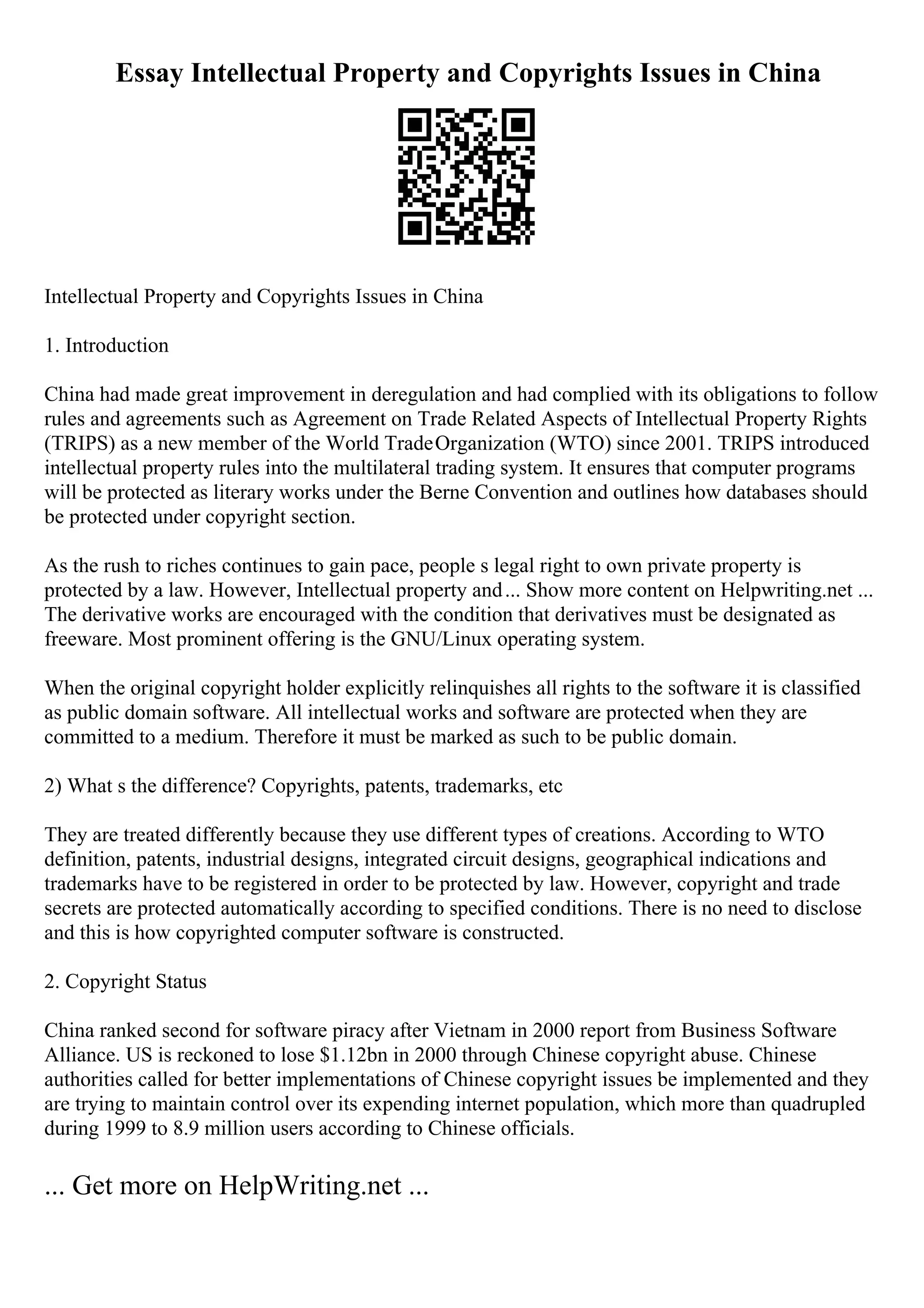 Essay Intellectual Property and Copyrights Issues in China
Intellectual Property and Copyrights Issues in China
1. Introduction
China had made great improvement in deregulation and had complied with its obligations to follow
rules and agreements such as Agreement on Trade Related Aspects of Intellectual Property Rights
(TRIPS) as a new member of the World TradeOrganization (WTO) since 2001. TRIPS introduced
intellectual property rules into the multilateral trading system. It ensures that computer programs
will be protected as literary works under the Berne Convention and outlines how databases should
be protected under copyright section.
As the rush to riches continues to gain pace, people s legal right to own private property is
protected by a law. However, Intellectual property and... Show more content on Helpwriting.net ...
The derivative works are encouraged with the condition that derivatives must be designated as
freeware. Most prominent offering is the GNU/Linux operating system.
When the original copyright holder explicitly relinquishes all rights to the software it is classified
as public domain software. All intellectual works and software are protected when they are
committed to a medium. Therefore it must be marked as such to be public domain.
2) What s the difference? Copyrights, patents, trademarks, etc
They are treated differently because they use different types of creations. According to WTO
definition, patents, industrial designs, integrated circuit designs, geographical indications and
trademarks have to be registered in order to be protected by law. However, copyright and trade
secrets are protected automatically according to specified conditions. There is no need to disclose
and this is how copyrighted computer software is constructed.
2. Copyright Status
China ranked second for software piracy after Vietnam in 2000 report from Business Software
Alliance. US is reckoned to lose $1.12bn in 2000 through Chinese copyright abuse. Chinese
authorities called for better implementations of Chinese copyright issues be implemented and they
are trying to maintain control over its expending internet population, which more than quadrupled
during 1999 to 8.9 million users according to Chinese officials.
... Get more on HelpWriting.net ...
 