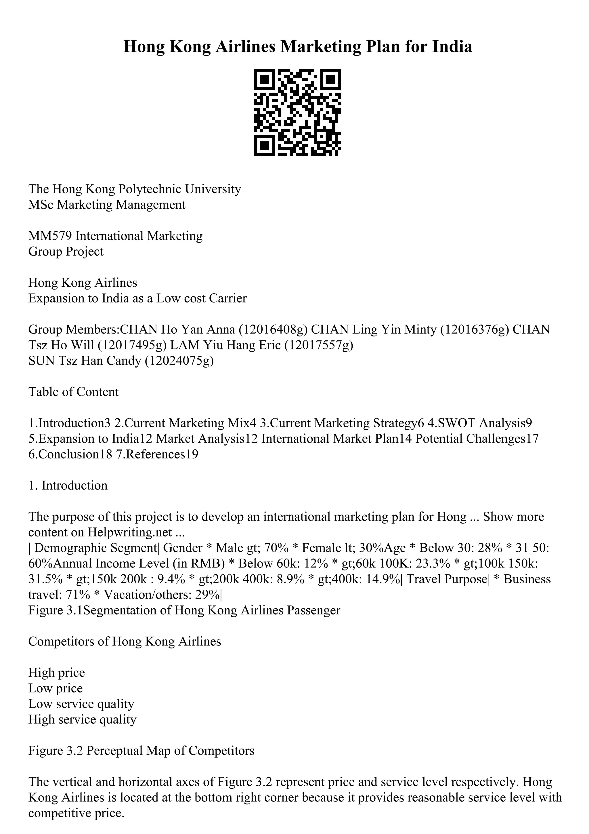 Hong Kong Airlines Marketing Plan for India
The Hong Kong Polytechnic University
MSc Marketing Management
MM579 International Marketing
Group Project
Hong Kong Airlines
Expansion to India as a Low cost Carrier
Group Members:CHAN Ho Yan Anna (12016408g) CHAN Ling Yin Minty (12016376g) CHAN
Tsz Ho Will (12017495g) LAM Yiu Hang Eric (12017557g)
SUN Tsz Han Candy (12024075g)
Table of Content
1.Introduction3 2.Current Marketing Mix4 3.Current Marketing Strategy6 4.SWOT Analysis9
5.Expansion to India12 Market Analysis12 International Market Plan14 Potential Challenges17
6.Conclusion18 7.References19
1. Introduction
The purpose of this project is to develop an international marketing plan for Hong ... Show more
content on Helpwriting.net ...
| Demographic Segment| Gender * Male gt; 70% * Female lt; 30%Age * Below 30: 28% * 31 50:
60%Annual Income Level (in RMB) * Below 60k: 12% * gt;60k 100K: 23.3% * gt;100k 150k:
31.5% * gt;150k 200k : 9.4% * gt;200k 400k: 8.9% * gt;400k: 14.9%| Travel Purpose| * Business
travel: 71% * Vacation/others: 29%|
Figure 3.1Segmentation of Hong Kong Airlines Passenger
Competitors of Hong Kong Airlines
High price
Low price
Low service quality
High service quality
Figure 3.2 Perceptual Map of Competitors
The vertical and horizontal axes of Figure 3.2 represent price and service level respectively. Hong
Kong Airlines is located at the bottom right corner because it provides reasonable service level with
competitive price.
 