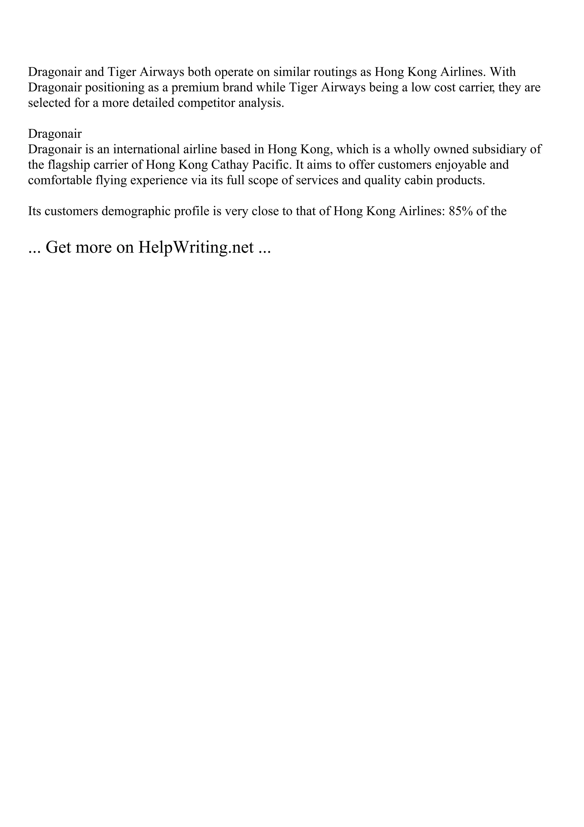 Dragonair and Tiger Airways both operate on similar routings as Hong Kong Airlines. With
Dragonair positioning as a premium brand while Tiger Airways being a low cost carrier, they are
selected for a more detailed competitor analysis.
Dragonair
Dragonair is an international airline based in Hong Kong, which is a wholly owned subsidiary of
the flagship carrier of Hong Kong Cathay Pacific. It aims to offer customers enjoyable and
comfortable flying experience via its full scope of services and quality cabin products.
Its customers demographic profile is very close to that of Hong Kong Airlines: 85% of the
... Get more on HelpWriting.net ...
 