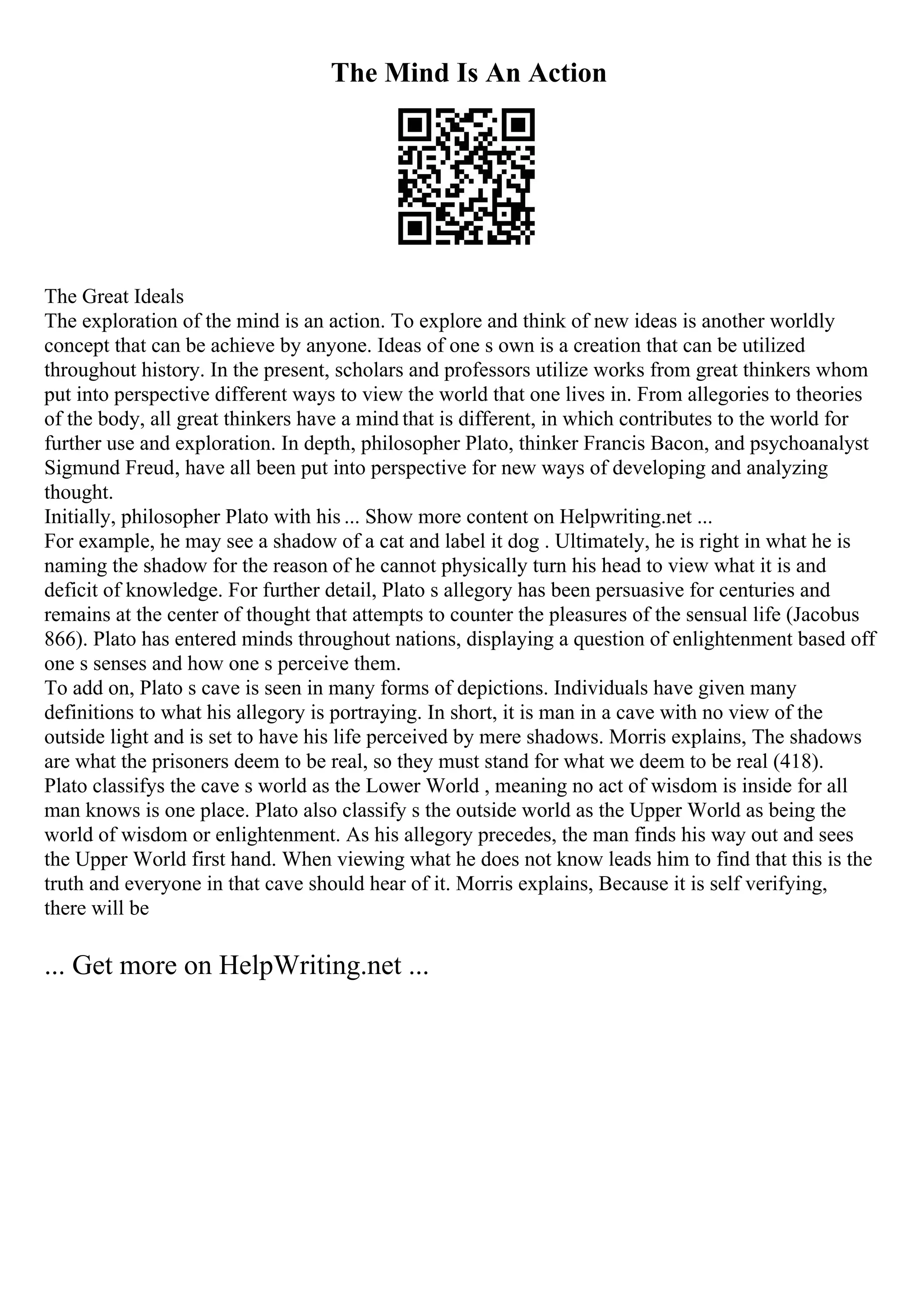 The Mind Is An Action
The Great Ideals
The exploration of the mind is an action. To explore and think of new ideas is another worldly
concept that can be achieve by anyone. Ideas of one s own is a creation that can be utilized
throughout history. In the present, scholars and professors utilize works from great thinkers whom
put into perspective different ways to view the world that one lives in. From allegories to theories
of the body, all great thinkers have a mind that is different, in which contributes to the world for
further use and exploration. In depth, philosopher Plato, thinker Francis Bacon, and psychoanalyst
Sigmund Freud, have all been put into perspective for new ways of developing and analyzing
thought.
Initially, philosopher Plato with his ... Show more content on Helpwriting.net ...
For example, he may see a shadow of a cat and label it dog . Ultimately, he is right in what he is
naming the shadow for the reason of he cannot physically turn his head to view what it is and
deficit of knowledge. For further detail, Plato s allegory has been persuasive for centuries and
remains at the center of thought that attempts to counter the pleasures of the sensual life (Jacobus
866). Plato has entered minds throughout nations, displaying a question of enlightenment based off
one s senses and how one s perceive them.
To add on, Plato s cave is seen in many forms of depictions. Individuals have given many
definitions to what his allegory is portraying. In short, it is man in a cave with no view of the
outside light and is set to have his life perceived by mere shadows. Morris explains, The shadows
are what the prisoners deem to be real, so they must stand for what we deem to be real (418).
Plato classifys the cave s world as the Lower World , meaning no act of wisdom is inside for all
man knows is one place. Plato also classify s the outside world as the Upper World as being the
world of wisdom or enlightenment. As his allegory precedes, the man finds his way out and sees
the Upper World first hand. When viewing what he does not know leads him to find that this is the
truth and everyone in that cave should hear of it. Morris explains, Because it is self verifying,
there will be
... Get more on HelpWriting.net ...
 