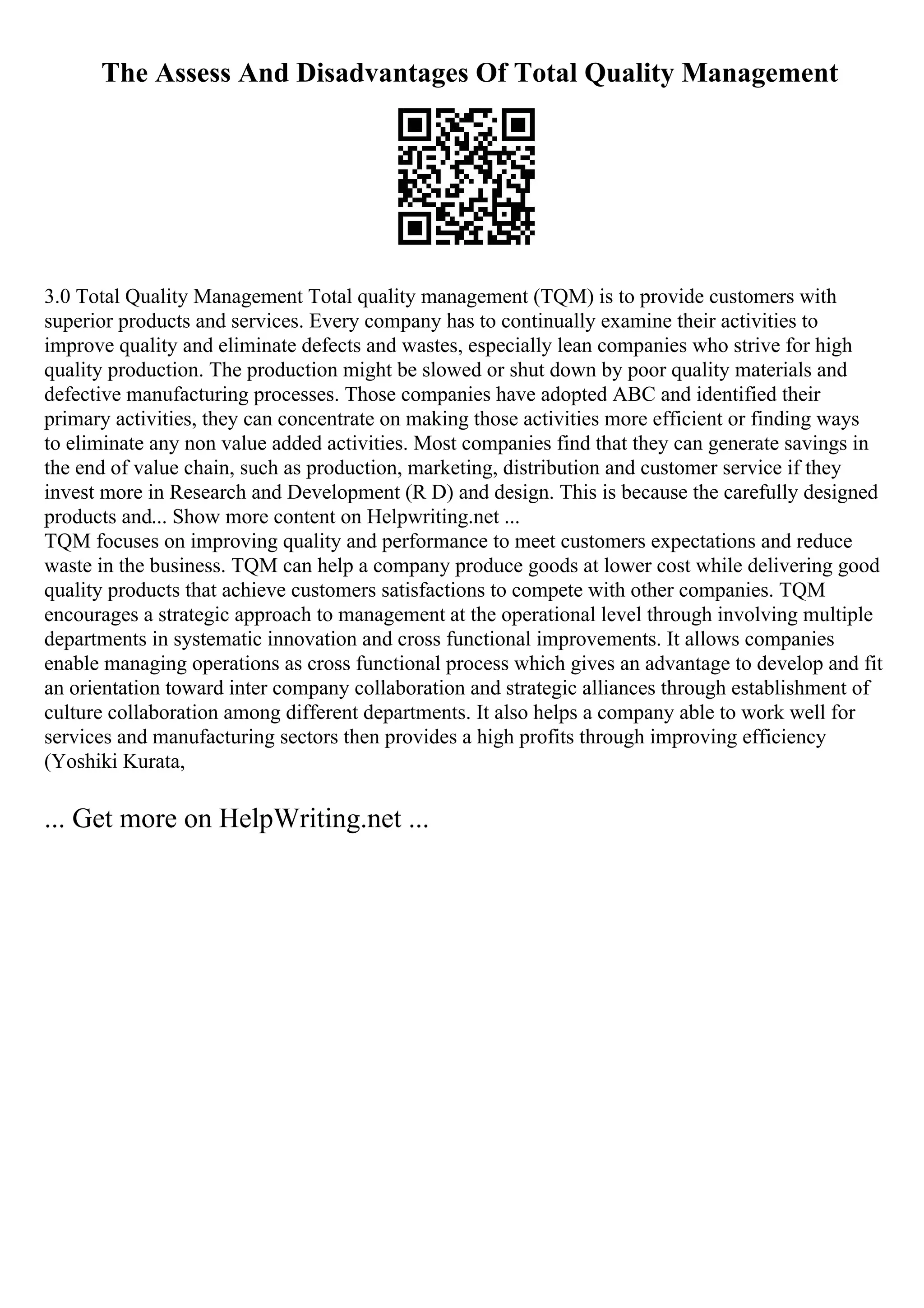The Assess And Disadvantages Of Total Quality Management
3.0 Total Quality Management Total quality management (TQM) is to provide customers with
superior products and services. Every company has to continually examine their activities to
improve quality and eliminate defects and wastes, especially lean companies who strive for high
quality production. The production might be slowed or shut down by poor quality materials and
defective manufacturing processes. Those companies have adopted ABC and identified their
primary activities, they can concentrate on making those activities more efficient or finding ways
to eliminate any non value added activities. Most companies find that they can generate savings in
the end of value chain, such as production, marketing, distribution and customer service if they
invest more in Research and Development (R D) and design. This is because the carefully designed
products and... Show more content on Helpwriting.net ...
TQM focuses on improving quality and performance to meet customers expectations and reduce
waste in the business. TQM can help a company produce goods at lower cost while delivering good
quality products that achieve customers satisfactions to compete with other companies. TQM
encourages a strategic approach to management at the operational level through involving multiple
departments in systematic innovation and cross functional improvements. It allows companies
enable managing operations as cross functional process which gives an advantage to develop and fit
an orientation toward inter company collaboration and strategic alliances through establishment of
culture collaboration among different departments. It also helps a company able to work well for
services and manufacturing sectors then provides a high profits through improving efficiency
(Yoshiki Kurata,
... Get more on HelpWriting.net ...
 