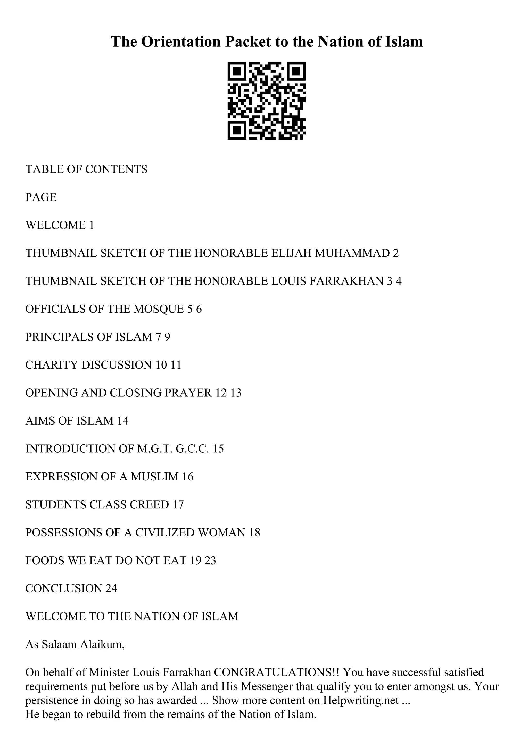 The Orientation Packet to the Nation of Islam
TABLE OF CONTENTS
PAGE
WELCOME 1
THUMBNAIL SKETCH OF THE HONORABLE ELIJAH MUHAMMAD 2
THUMBNAIL SKETCH OF THE HONORABLE LOUIS FARRAKHAN 3 4
OFFICIALS OF THE MOSQUE 5 6
PRINCIPALS OF ISLAM 7 9
CHARITY DISCUSSION 10 11
OPENING AND CLOSING PRAYER 12 13
AIMS OF ISLAM 14
INTRODUCTION OF M.G.T. G.C.C. 15
EXPRESSION OF A MUSLIM 16
STUDENTS CLASS CREED 17
POSSESSIONS OF A CIVILIZED WOMAN 18
FOODS WE EAT DO NOT EAT 19 23
CONCLUSION 24
WELCOME TO THE NATION OF ISLAM
As Salaam Alaikum,
On behalf of Minister Louis Farrakhan CONGRATULATIONS!! You have successful satisfied
requirements put before us by Allah and His Messenger that qualify you to enter amongst us. Your
persistence in doing so has awarded ... Show more content on Helpwriting.net ...
He began to rebuild from the remains of the Nation of Islam.
 