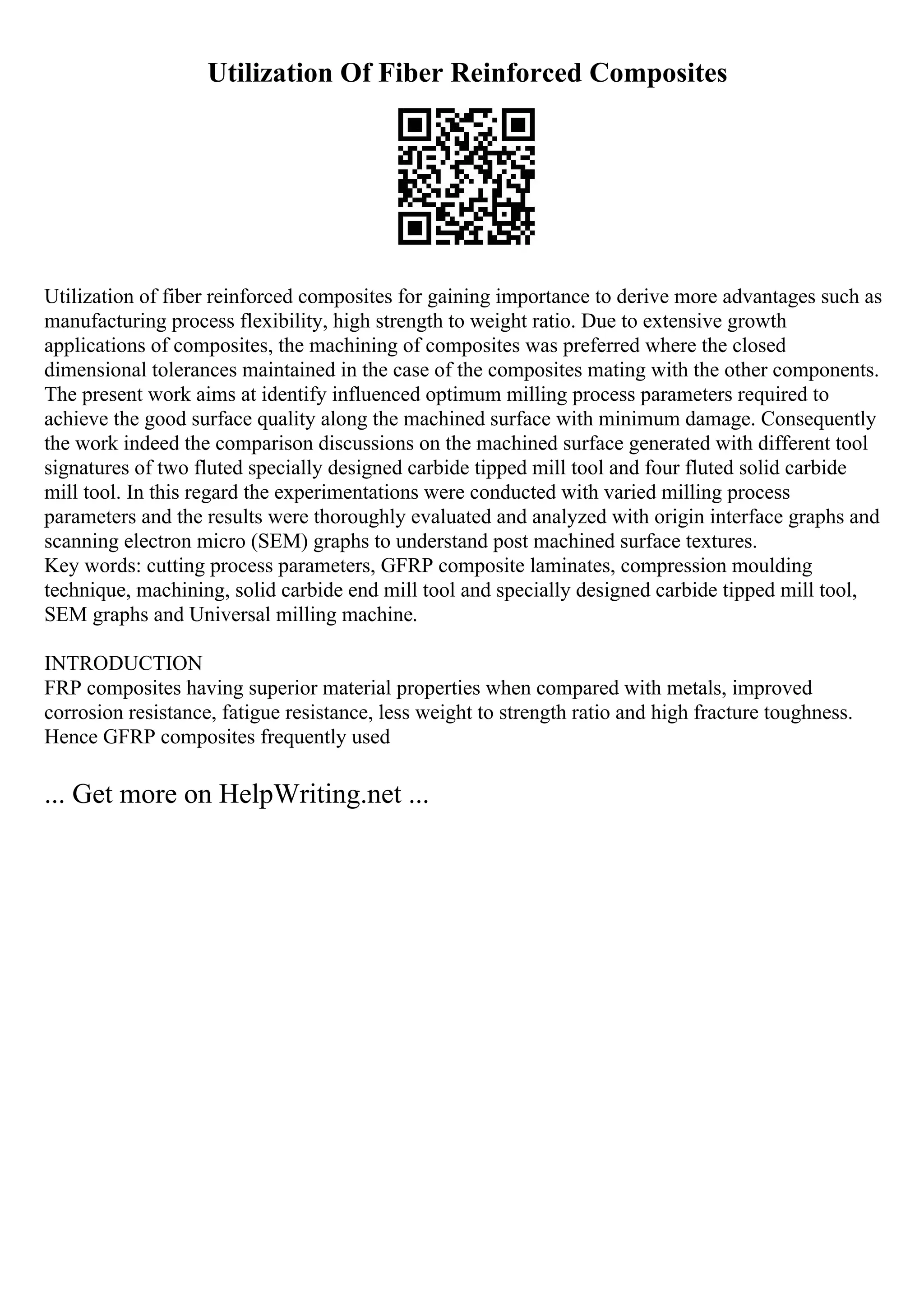Utilization Of Fiber Reinforced Composites
Utilization of fiber reinforced composites for gaining importance to derive more advantages such as
manufacturing process flexibility, high strength to weight ratio. Due to extensive growth
applications of composites, the machining of composites was preferred where the closed
dimensional tolerances maintained in the case of the composites mating with the other components.
The present work aims at identify influenced optimum milling process parameters required to
achieve the good surface quality along the machined surface with minimum damage. Consequently
the work indeed the comparison discussions on the machined surface generated with different tool
signatures of two fluted specially designed carbide tipped mill tool and four fluted solid carbide
mill tool. In this regard the experimentations were conducted with varied milling process
parameters and the results were thoroughly evaluated and analyzed with origin interface graphs and
scanning electron micro (SEM) graphs to understand post machined surface textures.
Key words: cutting process parameters, GFRP composite laminates, compression moulding
technique, machining, solid carbide end mill tool and specially designed carbide tipped mill tool,
SEM graphs and Universal milling machine.
INTRODUCTION
FRP composites having superior material properties when compared with metals, improved
corrosion resistance, fatigue resistance, less weight to strength ratio and high fracture toughness.
Hence GFRP composites frequently used
... Get more on HelpWriting.net ...
 