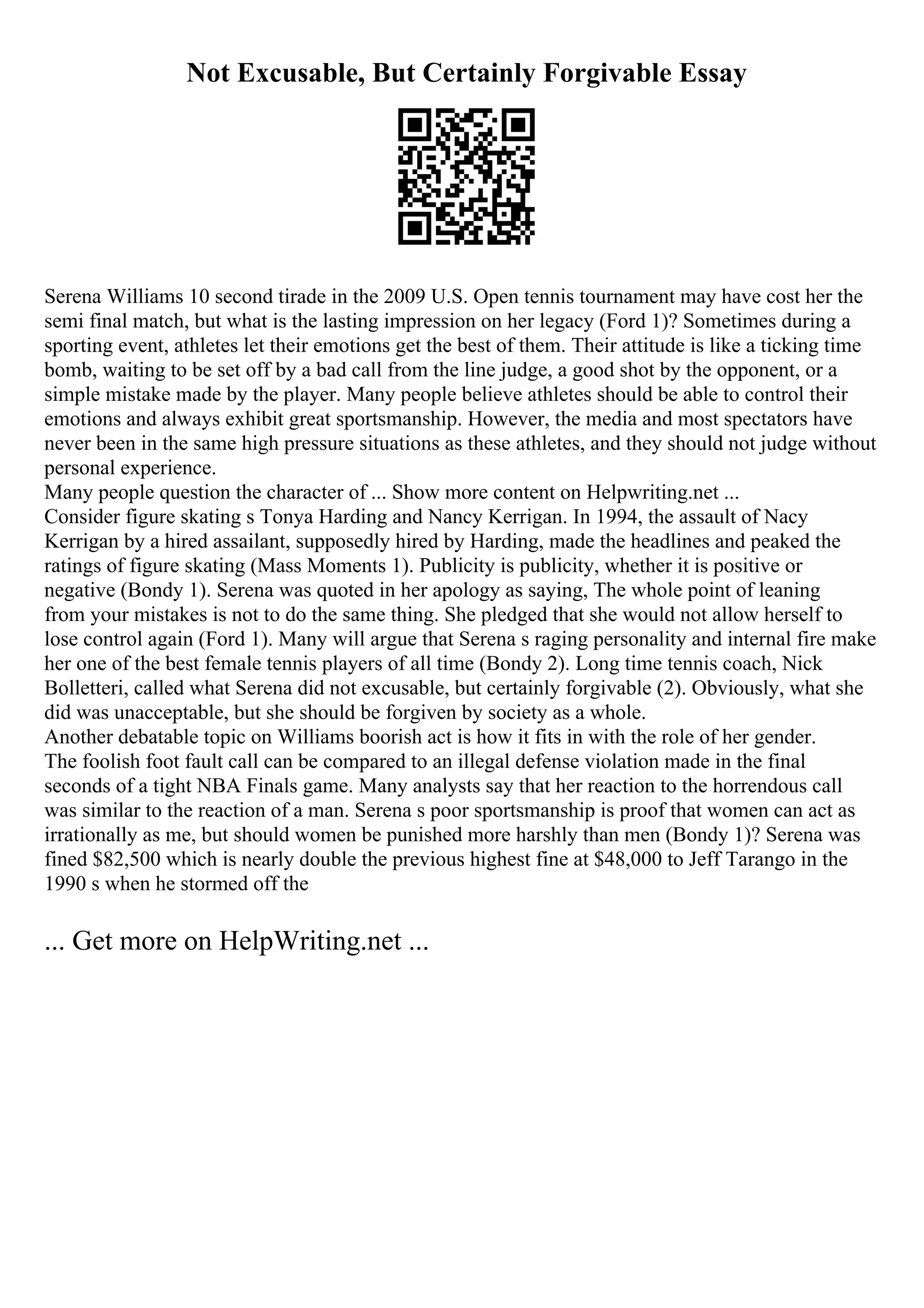 Not Excusable, But Certainly Forgivable Essay
Serena Williams 10 second tirade in the 2009 U.S. Open tennis tournament may have cost her the
semi final match, but what is the lasting impression on her legacy (Ford 1)? Sometimes during a
sporting event, athletes let their emotions get the best of them. Their attitude is like a ticking time
bomb, waiting to be set off by a bad call from the line judge, a good shot by the opponent, or a
simple mistake made by the player. Many people believe athletes should be able to control their
emotions and always exhibit great sportsmanship. However, the media and most spectators have
never been in the same high pressure situations as these athletes, and they should not judge without
personal experience.
Many people question the character of ... Show more content on Helpwriting.net ...
Consider figure skating s Tonya Harding and Nancy Kerrigan. In 1994, the assault of Nacy
Kerrigan by a hired assailant, supposedly hired by Harding, made the headlines and peaked the
ratings of figure skating (Mass Moments 1). Publicity is publicity, whether it is positive or
negative (Bondy 1). Serena was quoted in her apology as saying, The whole point of leaning
from your mistakes is not to do the same thing. She pledged that she would not allow herself to
lose control again (Ford 1). Many will argue that Serena s raging personality and internal fire make
her one of the best female tennis players of all time (Bondy 2). Long time tennis coach, Nick
Bolletteri, called what Serena did not excusable, but certainly forgivable (2). Obviously, what she
did was unacceptable, but she should be forgiven by society as a whole.
Another debatable topic on Williams boorish act is how it fits in with the role of her gender.
The foolish foot fault call can be compared to an illegal defense violation made in the final
seconds of a tight NBA Finals game. Many analysts say that her reaction to the horrendous call
was similar to the reaction of a man. Serena s poor sportsmanship is proof that women can act as
irrationally as me, but should women be punished more harshly than men (Bondy 1)? Serena was
fined $82,500 which is nearly double the previous highest fine at $48,000 to Jeff Tarango in the
1990 s when he stormed off the
... Get more on HelpWriting.net ...
 