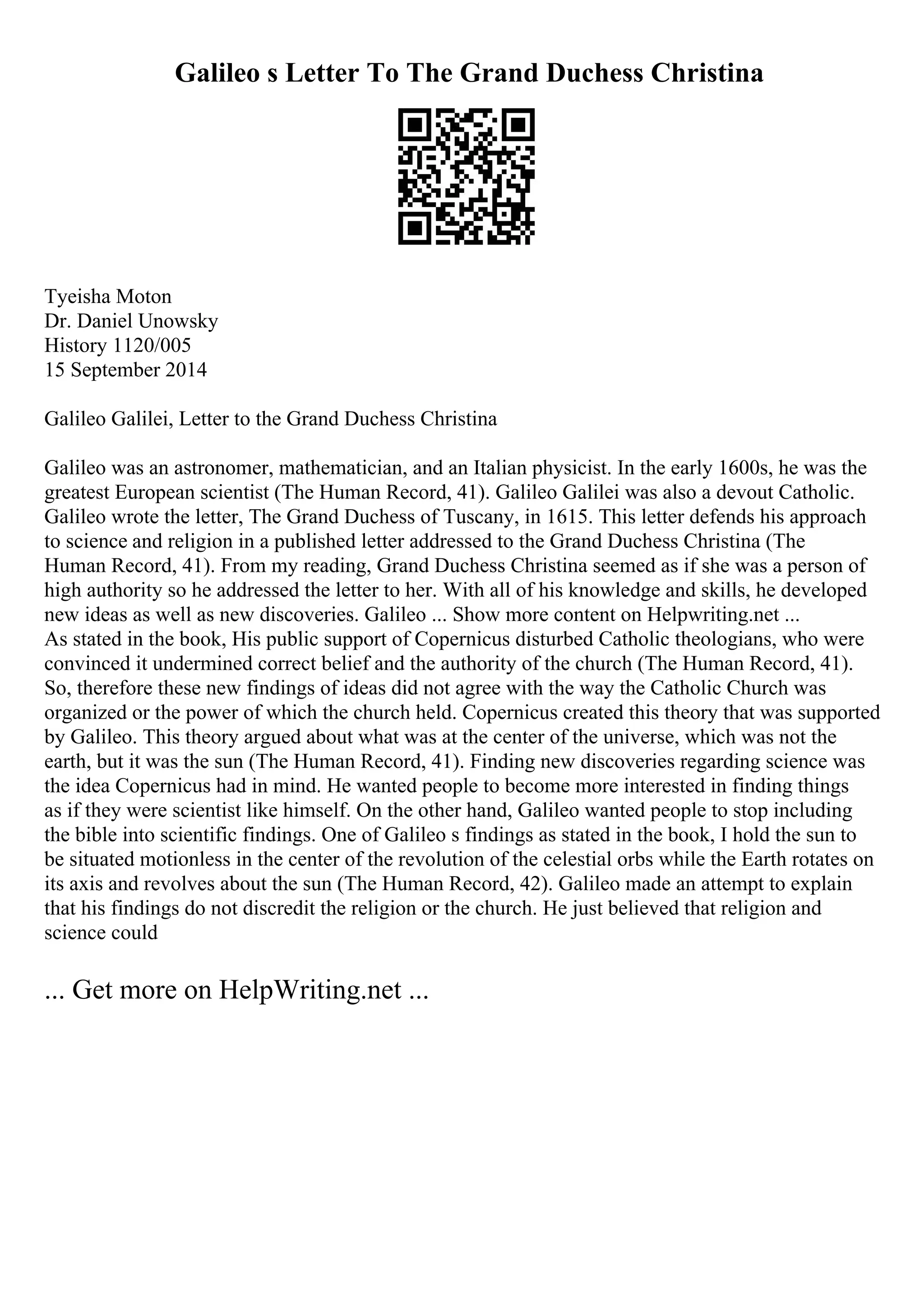 Galileo s Letter To The Grand Duchess Christina
Tyeisha Moton
Dr. Daniel Unowsky
History 1120/005
15 September 2014
Galileo Galilei, Letter to the Grand Duchess Christina
Galileo was an astronomer, mathematician, and an Italian physicist. In the early 1600s, he was the
greatest European scientist (The Human Record, 41). Galileo Galilei was also a devout Catholic.
Galileo wrote the letter, The Grand Duchess of Tuscany, in 1615. This letter defends his approach
to science and religion in a published letter addressed to the Grand Duchess Christina (The
Human Record, 41). From my reading, Grand Duchess Christina seemed as if she was a person of
high authority so he addressed the letter to her. With all of his knowledge and skills, he developed
new ideas as well as new discoveries. Galileo ... Show more content on Helpwriting.net ...
As stated in the book, His public support of Copernicus disturbed Catholic theologians, who were
convinced it undermined correct belief and the authority of the church (The Human Record, 41).
So, therefore these new findings of ideas did not agree with the way the Catholic Church was
organized or the power of which the church held. Copernicus created this theory that was supported
by Galileo. This theory argued about what was at the center of the universe, which was not the
earth, but it was the sun (The Human Record, 41). Finding new discoveries regarding science was
the idea Copernicus had in mind. He wanted people to become more interested in finding things
as if they were scientist like himself. On the other hand, Galileo wanted people to stop including
the bible into scientific findings. One of Galileo s findings as stated in the book, I hold the sun to
be situated motionless in the center of the revolution of the celestial orbs while the Earth rotates on
its axis and revolves about the sun (The Human Record, 42). Galileo made an attempt to explain
that his findings do not discredit the religion or the church. He just believed that religion and
science could
... Get more on HelpWriting.net ...
 