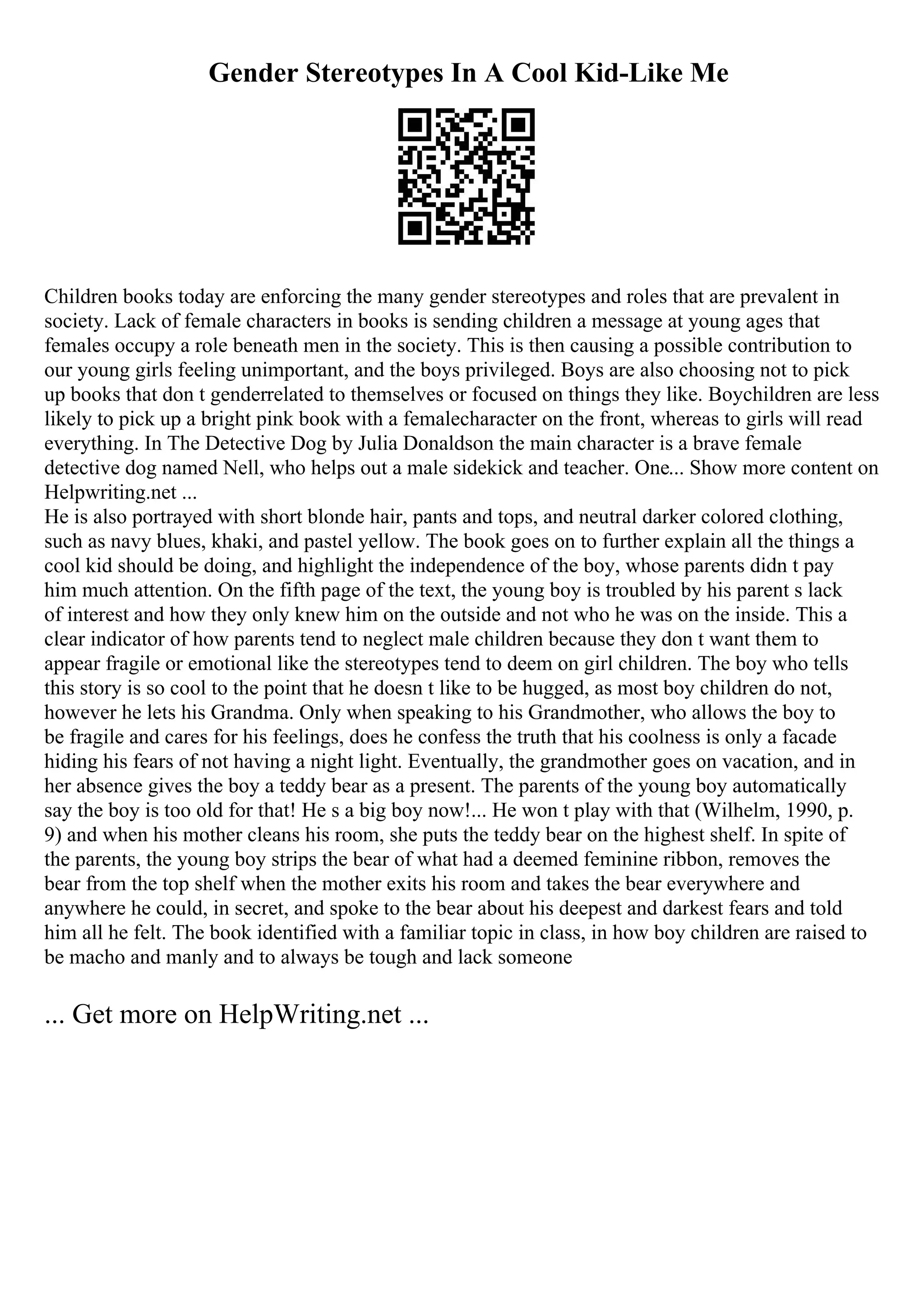 Gender Stereotypes In A Cool Kid-Like Me
Children books today are enforcing the many gender stereotypes and roles that are prevalent in
society. Lack of female characters in books is sending children a message at young ages that
females occupy a role beneath men in the society. This is then causing a possible contribution to
our young girls feeling unimportant, and the boys privileged. Boys are also choosing not to pick
up books that don t genderrelated to themselves or focused on things they like. Boychildren are less
likely to pick up a bright pink book with a femalecharacter on the front, whereas to girls will read
everything. In The Detective Dog by Julia Donaldson the main character is a brave female
detective dog named Nell, who helps out a male sidekick and teacher. One... Show more content on
Helpwriting.net ...
He is also portrayed with short blonde hair, pants and tops, and neutral darker colored clothing,
such as navy blues, khaki, and pastel yellow. The book goes on to further explain all the things a
cool kid should be doing, and highlight the independence of the boy, whose parents didn t pay
him much attention. On the fifth page of the text, the young boy is troubled by his parent s lack
of interest and how they only knew him on the outside and not who he was on the inside. This a
clear indicator of how parents tend to neglect male children because they don t want them to
appear fragile or emotional like the stereotypes tend to deem on girl children. The boy who tells
this story is so cool to the point that he doesn t like to be hugged, as most boy children do not,
however he lets his Grandma. Only when speaking to his Grandmother, who allows the boy to
be fragile and cares for his feelings, does he confess the truth that his coolness is only a facade
hiding his fears of not having a night light. Eventually, the grandmother goes on vacation, and in
her absence gives the boy a teddy bear as a present. The parents of the young boy automatically
say the boy is too old for that! He s a big boy now!... He won t play with that (Wilhelm, 1990, p.
9) and when his mother cleans his room, she puts the teddy bear on the highest shelf. In spite of
the parents, the young boy strips the bear of what had a deemed feminine ribbon, removes the
bear from the top shelf when the mother exits his room and takes the bear everywhere and
anywhere he could, in secret, and spoke to the bear about his deepest and darkest fears and told
him all he felt. The book identified with a familiar topic in class, in how boy children are raised to
be macho and manly and to always be tough and lack someone
... Get more on HelpWriting.net ...
 
