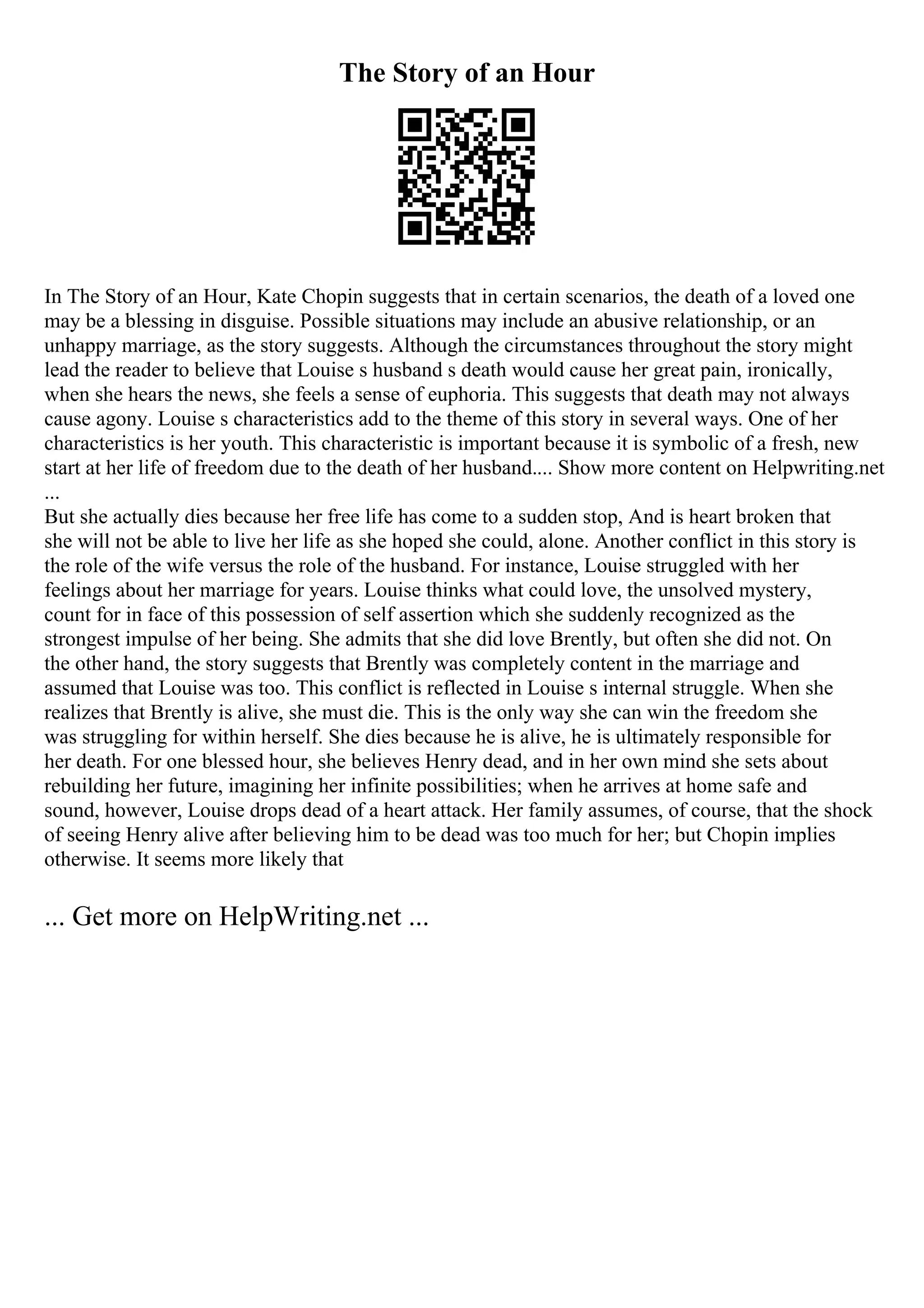 The Story of an Hour
In The Story of an Hour, Kate Chopin suggests that in certain scenarios, the death of a loved one
may be a blessing in disguise. Possible situations may include an abusive relationship, or an
unhappy marriage, as the story suggests. Although the circumstances throughout the story might
lead the reader to believe that Louise s husband s death would cause her great pain, ironically,
when she hears the news, she feels a sense of euphoria. This suggests that death may not always
cause agony. Louise s characteristics add to the theme of this story in several ways. One of her
characteristics is her youth. This characteristic is important because it is symbolic of a fresh, new
start at her life of freedom due to the death of her husband.... Show more content on Helpwriting.net
...
But she actually dies because her free life has come to a sudden stop, And is heart broken that
she will not be able to live her life as she hoped she could, alone. Another conflict in this story is
the role of the wife versus the role of the husband. For instance, Louise struggled with her
feelings about her marriage for years. Louise thinks what could love, the unsolved mystery,
count for in face of this possession of self assertion which she suddenly recognized as the
strongest impulse of her being. She admits that she did love Brently, but often she did not. On
the other hand, the story suggests that Brently was completely content in the marriage and
assumed that Louise was too. This conflict is reflected in Louise s internal struggle. When she
realizes that Brently is alive, she must die. This is the only way she can win the freedom she
was struggling for within herself. She dies because he is alive, he is ultimately responsible for
her death. For one blessed hour, she believes Henry dead, and in her own mind she sets about
rebuilding her future, imagining her infinite possibilities; when he arrives at home safe and
sound, however, Louise drops dead of a heart attack. Her family assumes, of course, that the shock
of seeing Henry alive after believing him to be dead was too much for her; but Chopin implies
otherwise. It seems more likely that
... Get more on HelpWriting.net ...
 