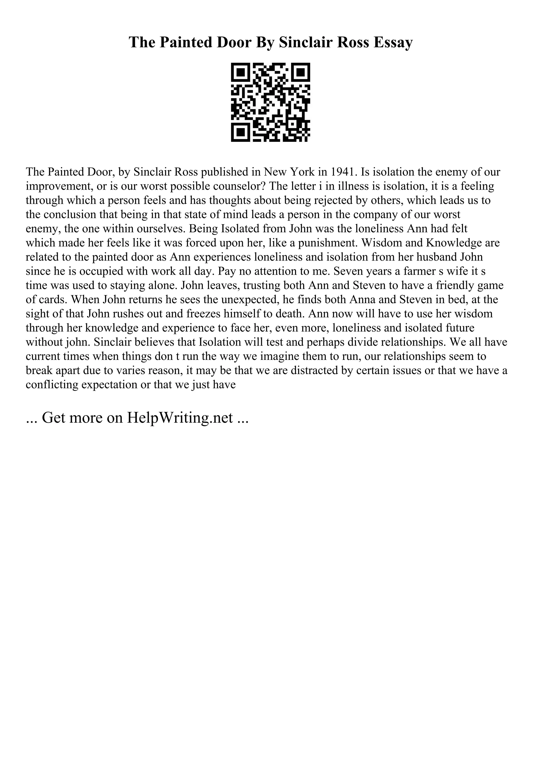The Painted Door By Sinclair Ross Essay
The Painted Door, by Sinclair Ross published in New York in 1941. Is isolation the enemy of our
improvement, or is our worst possible counselor? The letter i in illness is isolation, it is a feeling
through which a person feels and has thoughts about being rejected by others, which leads us to
the conclusion that being in that state of mind leads a person in the company of our worst
enemy, the one within ourselves. Being Isolated from John was the loneliness Ann had felt
which made her feels like it was forced upon her, like a punishment. Wisdom and Knowledge are
related to the painted door as Ann experiences loneliness and isolation from her husband John
since he is occupied with work all day. Pay no attention to me. Seven years a farmer s wife it s
time was used to staying alone. John leaves, trusting both Ann and Steven to have a friendly game
of cards. When John returns he sees the unexpected, he finds both Anna and Steven in bed, at the
sight of that John rushes out and freezes himself to death. Ann now will have to use her wisdom
through her knowledge and experience to face her, even more, loneliness and isolated future
without john. Sinclair believes that Isolation will test and perhaps divide relationships. We all have
current times when things don t run the way we imagine them to run, our relationships seem to
break apart due to varies reason, it may be that we are distracted by certain issues or that we have a
conflicting expectation or that we just have
... Get more on HelpWriting.net ...
 