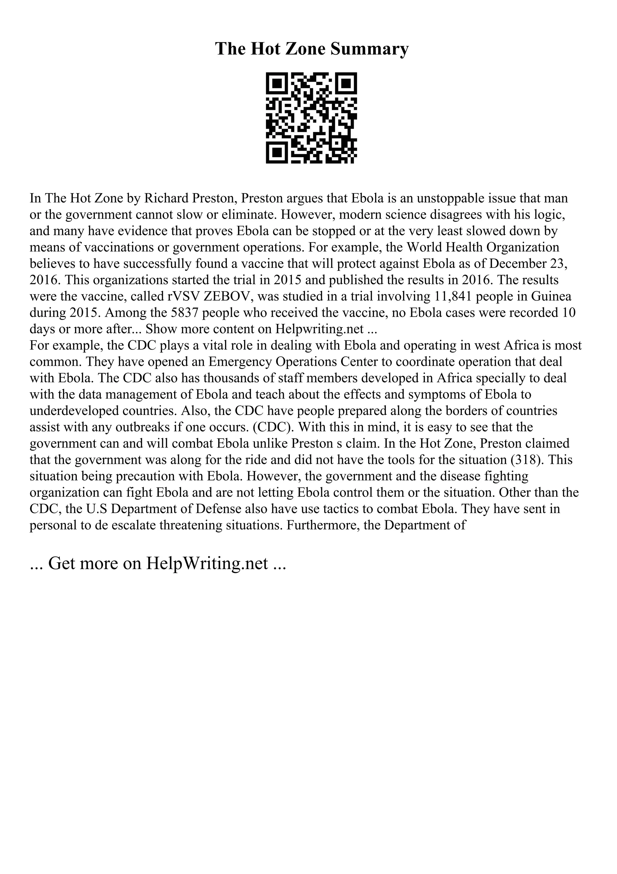 The Hot Zone Summary
In The Hot Zone by Richard Preston, Preston argues that Ebola is an unstoppable issue that man
or the government cannot slow or eliminate. However, modern science disagrees with his logic,
and many have evidence that proves Ebola can be stopped or at the very least slowed down by
means of vaccinations or government operations. For example, the World Health Organization
believes to have successfully found a vaccine that will protect against Ebola as of December 23,
2016. This organizations started the trial in 2015 and published the results in 2016. The results
were the vaccine, called rVSV ZEBOV, was studied in a trial involving 11,841 people in Guinea
during 2015. Among the 5837 people who received the vaccine, no Ebola cases were recorded 10
days or more after... Show more content on Helpwriting.net ...
For example, the CDC plays a vital role in dealing with Ebola and operating in west Africa is most
common. They have opened an Emergency Operations Center to coordinate operation that deal
with Ebola. The CDC also has thousands of staff members developed in Africa specially to deal
with the data management of Ebola and teach about the effects and symptoms of Ebola to
underdeveloped countries. Also, the CDC have people prepared along the borders of countries
assist with any outbreaks if one occurs. (CDC). With this in mind, it is easy to see that the
government can and will combat Ebola unlike Preston s claim. In the Hot Zone, Preston claimed
that the government was along for the ride and did not have the tools for the situation (318). This
situation being precaution with Ebola. However, the government and the disease fighting
organization can fight Ebola and are not letting Ebola control them or the situation. Other than the
CDC, the U.S Department of Defense also have use tactics to combat Ebola. They have sent in
personal to de escalate threatening situations. Furthermore, the Department of
... Get more on HelpWriting.net ...
 