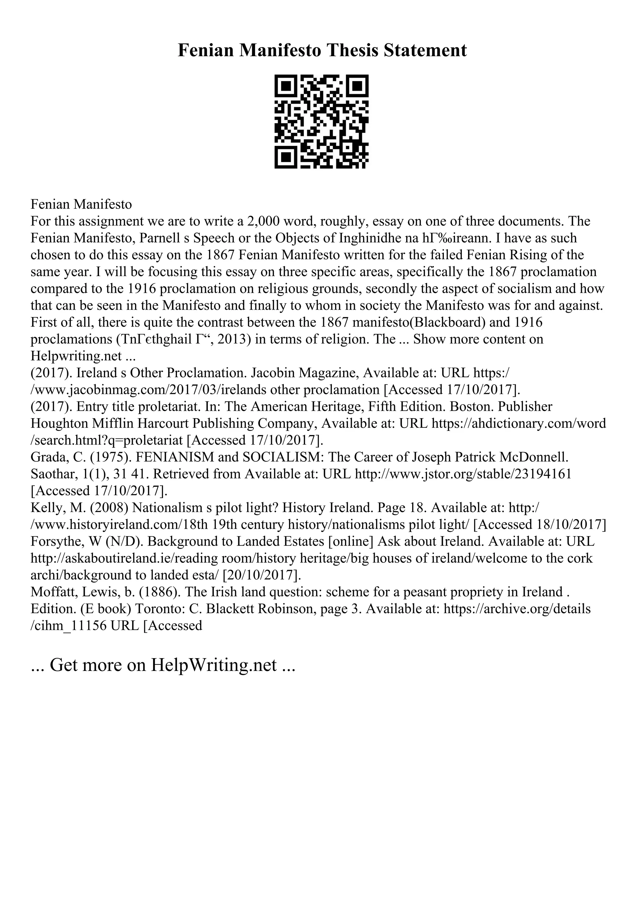 Fenian Manifesto Thesis Statement
Fenian Manifesto
For this assignment we are to write a 2,000 word, roughly, essay on one of three documents. The
Fenian Manifesto, Parnell s Speech or the Objects of Inghinidhe na hГ‰ireann. I have as such
chosen to do this essay on the 1867 Fenian Manifesto written for the failed Fenian Rising of the
same year. I will be focusing this essay on three specific areas, specifically the 1867 proclamation
compared to the 1916 proclamation on religious grounds, secondly the aspect of socialism and how
that can be seen in the Manifesto and finally to whom in society the Manifesto was for and against.
First of all, there is quite the contrast between the 1867 manifesto(Blackboard) and 1916
proclamations (TnГєthghail Г“, 2013) in terms of religion. The ... Show more content on
Helpwriting.net ...
(2017). Ireland s Other Proclamation. Jacobin Magazine, Available at: URL https:/
/www.jacobinmag.com/2017/03/irelands other proclamation [Accessed 17/10/2017].
(2017). Entry title proletariat. In: The American Heritage, Fifth Edition. Boston. Publisher
Houghton Mifflin Harcourt Publishing Company, Available at: URL https://ahdictionary.com/word
/search.html?q=proletariat [Accessed 17/10/2017].
Grada, C. (1975). FENIANISM and SOCIALISM: The Career of Joseph Patrick McDonnell.
Saothar, 1(1), 31 41. Retrieved from Available at: URL http://www.jstor.org/stable/23194161
[Accessed 17/10/2017].
Kelly, M. (2008) Nationalism s pilot light? History Ireland. Page 18. Available at: http:/
/www.historyireland.com/18th 19th century history/nationalisms pilot light/ [Accessed 18/10/2017]
Forsythe, W (N/D). Background to Landed Estates [online] Ask about Ireland. Available at: URL
http://askaboutireland.ie/reading room/history heritage/big houses of ireland/welcome to the cork
archi/background to landed esta/ [20/10/2017].
Moffatt, Lewis, b. (1886). The Irish land question: scheme for a peasant propriety in Ireland .
Edition. (E book) Toronto: C. Blackett Robinson, page 3. Available at: https://archive.org/details
/cihm_11156 URL [Accessed
... Get more on HelpWriting.net ...
 