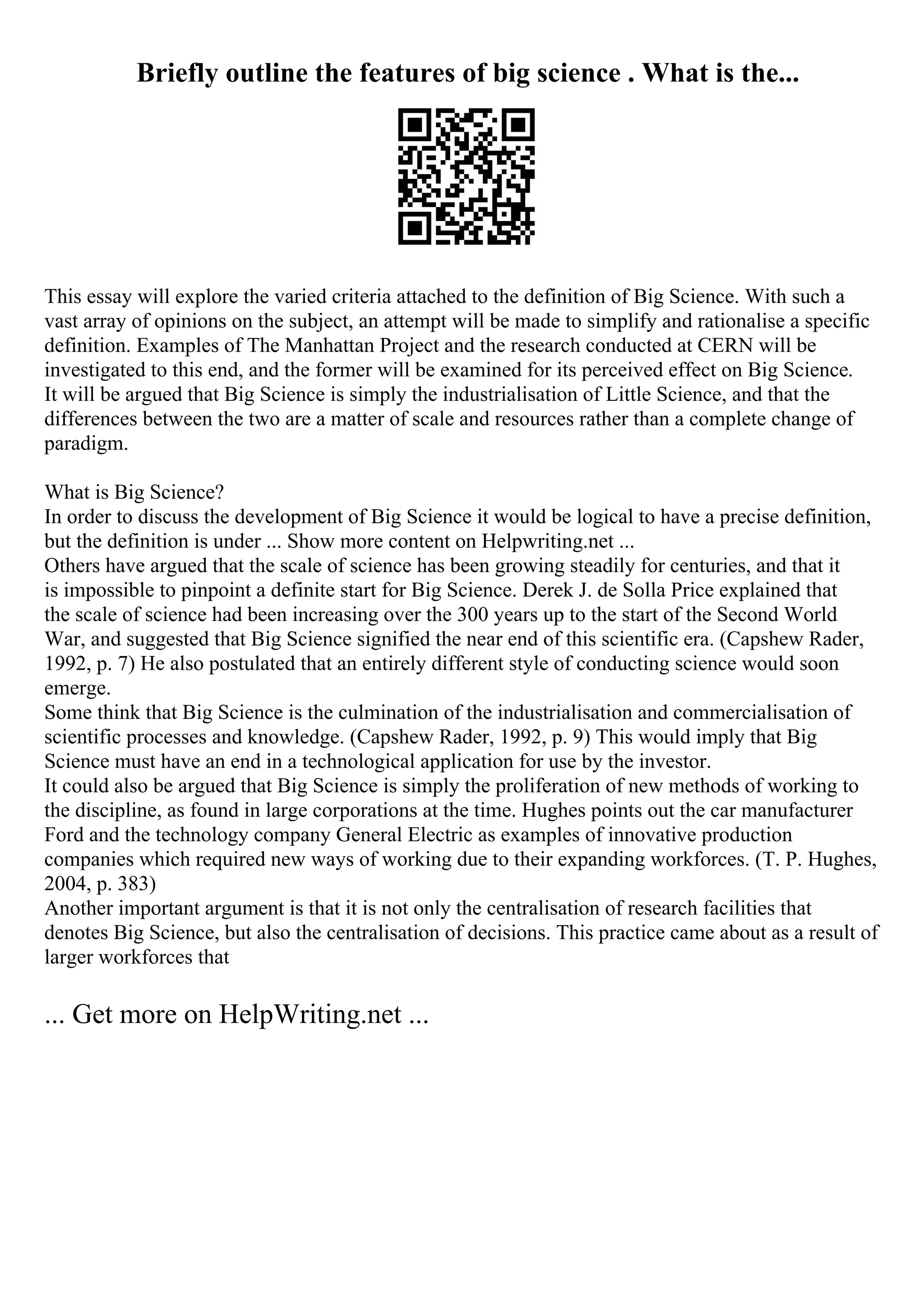 Briefly outline the features of big science . What is the...
This essay will explore the varied criteria attached to the definition of Big Science. With such a
vast array of opinions on the subject, an attempt will be made to simplify and rationalise a specific
definition. Examples of The Manhattan Project and the research conducted at CERN will be
investigated to this end, and the former will be examined for its perceived effect on Big Science.
It will be argued that Big Science is simply the industrialisation of Little Science, and that the
differences between the two are a matter of scale and resources rather than a complete change of
paradigm.
What is Big Science?
In order to discuss the development of Big Science it would be logical to have a precise definition,
but the definition is under ... Show more content on Helpwriting.net ...
Others have argued that the scale of science has been growing steadily for centuries, and that it
is impossible to pinpoint a definite start for Big Science. Derek J. de Solla Price explained that
the scale of science had been increasing over the 300 years up to the start of the Second World
War, and suggested that Big Science signified the near end of this scientific era. (Capshew Rader,
1992, p. 7) He also postulated that an entirely different style of conducting science would soon
emerge.
Some think that Big Science is the culmination of the industrialisation and commercialisation of
scientific processes and knowledge. (Capshew Rader, 1992, p. 9) This would imply that Big
Science must have an end in a technological application for use by the investor.
It could also be argued that Big Science is simply the proliferation of new methods of working to
the discipline, as found in large corporations at the time. Hughes points out the car manufacturer
Ford and the technology company General Electric as examples of innovative production
companies which required new ways of working due to their expanding workforces. (T. P. Hughes,
2004, p. 383)
Another important argument is that it is not only the centralisation of research facilities that
denotes Big Science, but also the centralisation of decisions. This practice came about as a result of
larger workforces that
... Get more on HelpWriting.net ...
 