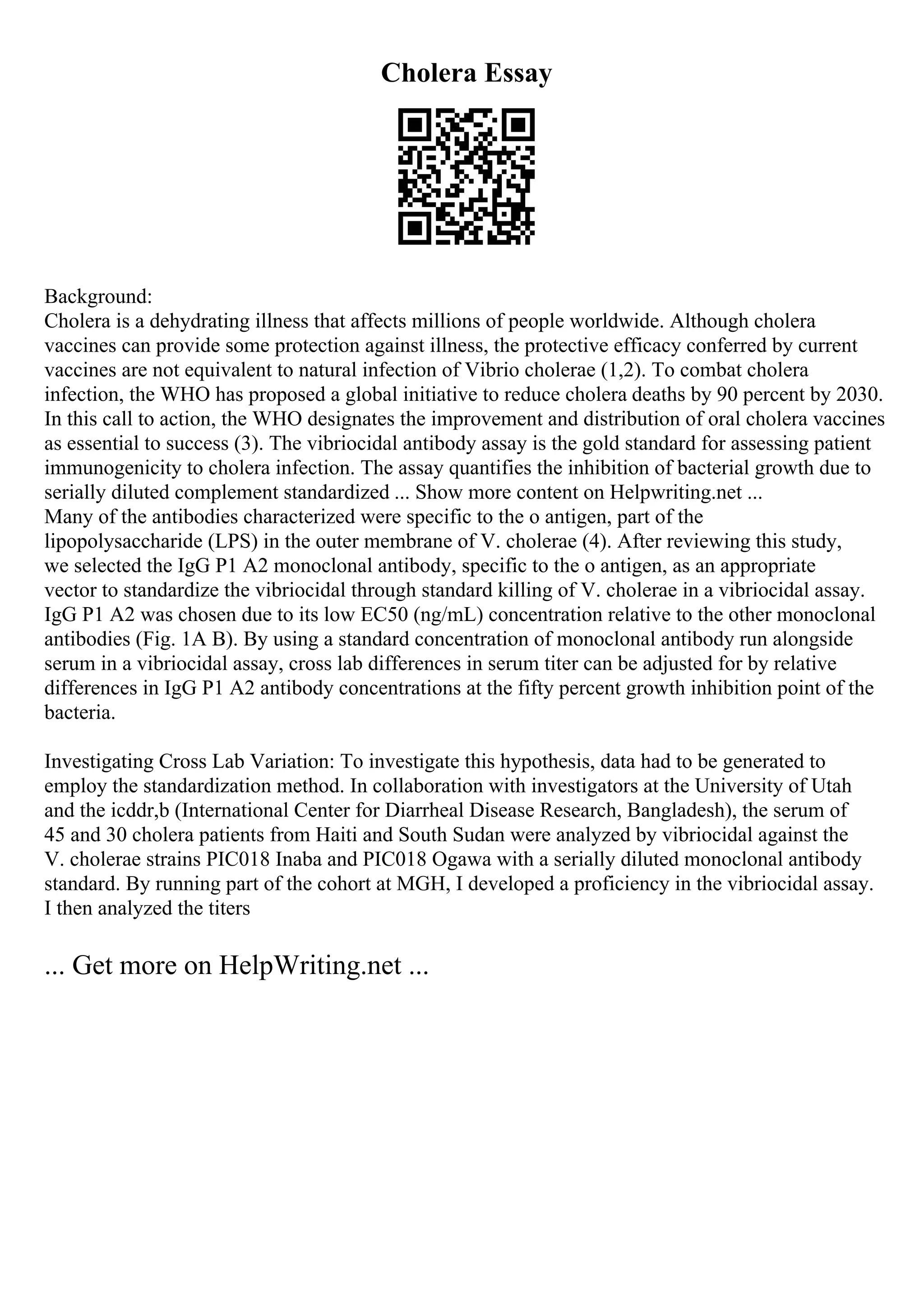 Cholera Essay
Background:
Cholera is a dehydrating illness that affects millions of people worldwide. Although cholera
vaccines can provide some protection against illness, the protective efficacy conferred by current
vaccines are not equivalent to natural infection of Vibrio cholerae (1,2). To combat cholera
infection, the WHO has proposed a global initiative to reduce cholera deaths by 90 percent by 2030.
In this call to action, the WHO designates the improvement and distribution of oral cholera vaccines
as essential to success (3). The vibriocidal antibody assay is the gold standard for assessing patient
immunogenicity to cholera infection. The assay quantifies the inhibition of bacterial growth due to
serially diluted complement standardized ... Show more content on Helpwriting.net ...
Many of the antibodies characterized were specific to the o antigen, part of the
lipopolysaccharide (LPS) in the outer membrane of V. cholerae (4). After reviewing this study,
we selected the IgG P1 A2 monoclonal antibody, specific to the o antigen, as an appropriate
vector to standardize the vibriocidal through standard killing of V. cholerae in a vibriocidal assay.
IgG P1 A2 was chosen due to its low EC50 (ng/mL) concentration relative to the other monoclonal
antibodies (Fig. 1A B). By using a standard concentration of monoclonal antibody run alongside
serum in a vibriocidal assay, cross lab differences in serum titer can be adjusted for by relative
differences in IgG P1 A2 antibody concentrations at the fifty percent growth inhibition point of the
bacteria.
Investigating Cross Lab Variation: To investigate this hypothesis, data had to be generated to
employ the standardization method. In collaboration with investigators at the University of Utah
and the icddr,b (International Center for Diarrheal Disease Research, Bangladesh), the serum of
45 and 30 cholera patients from Haiti and South Sudan were analyzed by vibriocidal against the
V. cholerae strains PIC018 Inaba and PIC018 Ogawa with a serially diluted monoclonal antibody
standard. By running part of the cohort at MGH, I developed a proficiency in the vibriocidal assay.
I then analyzed the titers
... Get more on HelpWriting.net ...
 