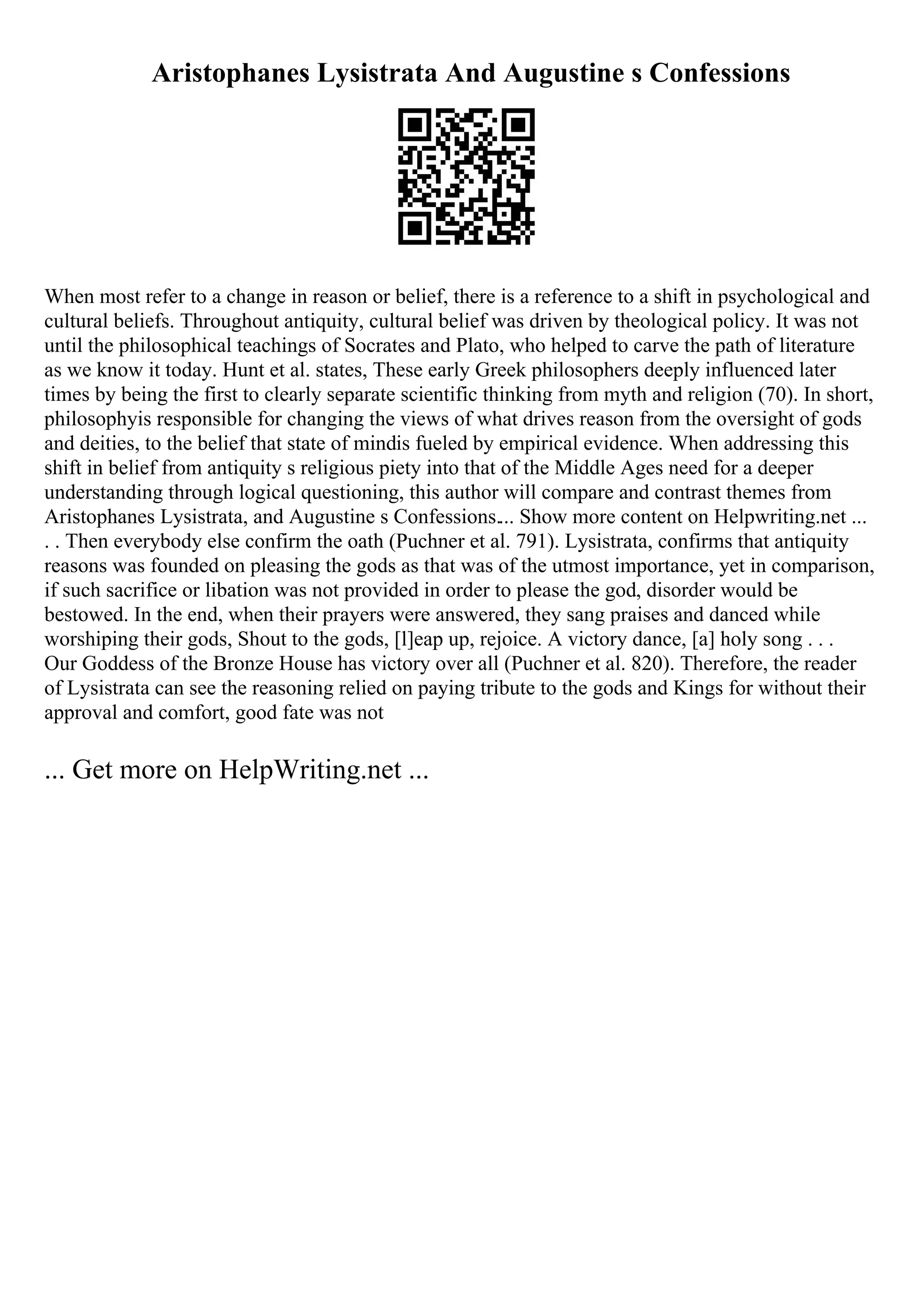 Aristophanes Lysistrata And Augustine s Confessions
When most refer to a change in reason or belief, there is a reference to a shift in psychological and
cultural beliefs. Throughout antiquity, cultural belief was driven by theological policy. It was not
until the philosophical teachings of Socrates and Plato, who helped to carve the path of literature
as we know it today. Hunt et al. states, These early Greek philosophers deeply influenced later
times by being the first to clearly separate scientific thinking from myth and religion (70). In short,
philosophyis responsible for changing the views of what drives reason from the oversight of gods
and deities, to the belief that state of mindis fueled by empirical evidence. When addressing this
shift in belief from antiquity s religious piety into that of the Middle Ages need for a deeper
understanding through logical questioning, this author will compare and contrast themes from
Aristophanes Lysistrata, and Augustine s Confessions.... Show more content on Helpwriting.net ...
. . Then everybody else confirm the oath (Puchner et al. 791). Lysistrata, confirms that antiquity
reasons was founded on pleasing the gods as that was of the utmost importance, yet in comparison,
if such sacrifice or libation was not provided in order to please the god, disorder would be
bestowed. In the end, when their prayers were answered, they sang praises and danced while
worshiping their gods, Shout to the gods, [l]eap up, rejoice. A victory dance, [a] holy song . . .
Our Goddess of the Bronze House has victory over all (Puchner et al. 820). Therefore, the reader
of Lysistrata can see the reasoning relied on paying tribute to the gods and Kings for without their
approval and comfort, good fate was not
... Get more on HelpWriting.net ...
 