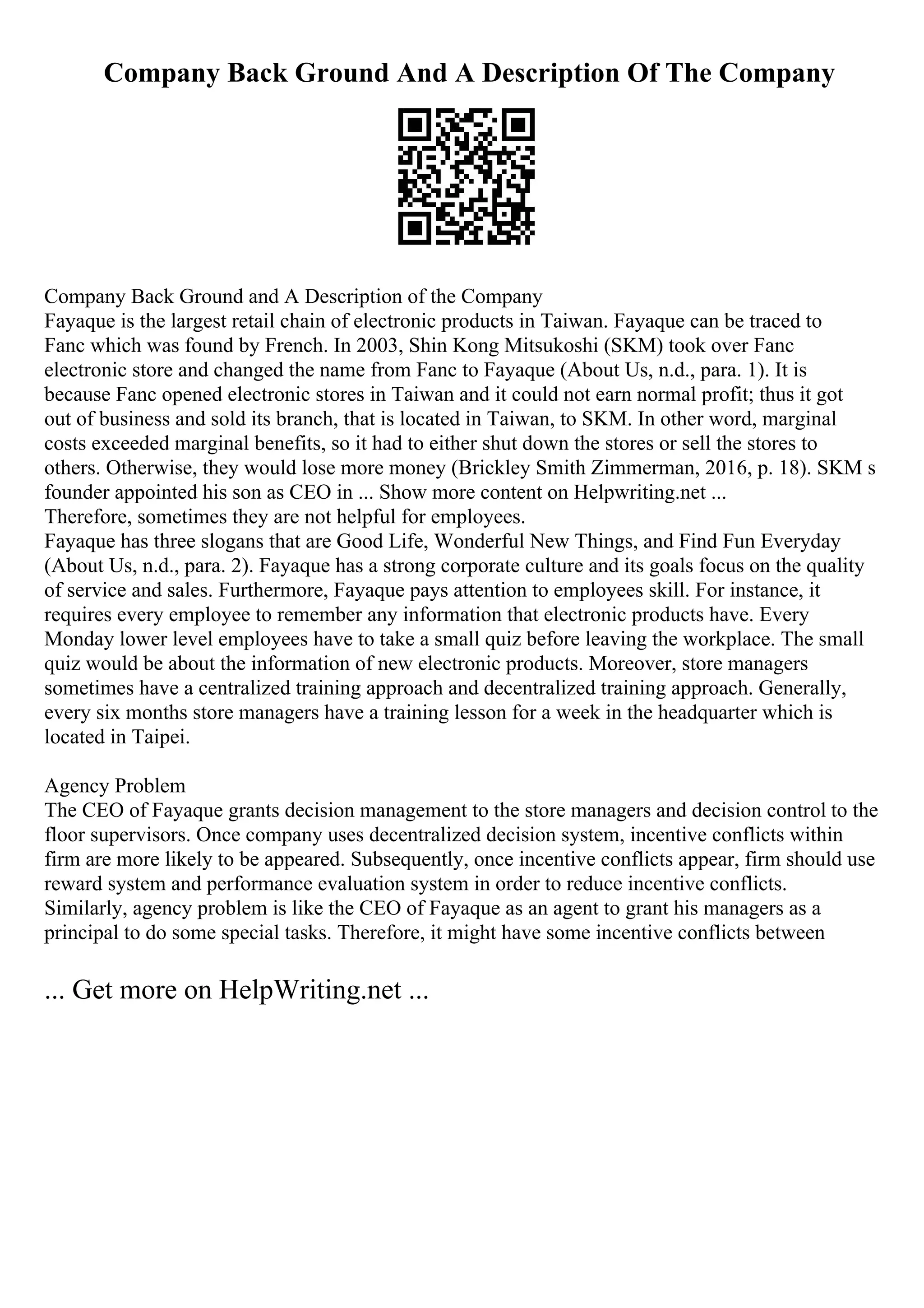 Company Back Ground And A Description Of The Company
Company Back Ground and A Description of the Company
Fayaque is the largest retail chain of electronic products in Taiwan. Fayaque can be traced to
Fanc which was found by French. In 2003, Shin Kong Mitsukoshi (SKM) took over Fanc
electronic store and changed the name from Fanc to Fayaque (About Us, n.d., para. 1). It is
because Fanc opened electronic stores in Taiwan and it could not earn normal profit; thus it got
out of business and sold its branch, that is located in Taiwan, to SKM. In other word, marginal
costs exceeded marginal benefits, so it had to either shut down the stores or sell the stores to
others. Otherwise, they would lose more money (Brickley Smith Zimmerman, 2016, p. 18). SKM s
founder appointed his son as CEO in ... Show more content on Helpwriting.net ...
Therefore, sometimes they are not helpful for employees.
Fayaque has three slogans that are Good Life, Wonderful New Things, and Find Fun Everyday
(About Us, n.d., para. 2). Fayaque has a strong corporate culture and its goals focus on the quality
of service and sales. Furthermore, Fayaque pays attention to employees skill. For instance, it
requires every employee to remember any information that electronic products have. Every
Monday lower level employees have to take a small quiz before leaving the workplace. The small
quiz would be about the information of new electronic products. Moreover, store managers
sometimes have a centralized training approach and decentralized training approach. Generally,
every six months store managers have a training lesson for a week in the headquarter which is
located in Taipei.
Agency Problem
The CEO of Fayaque grants decision management to the store managers and decision control to the
floor supervisors. Once company uses decentralized decision system, incentive conflicts within
firm are more likely to be appeared. Subsequently, once incentive conflicts appear, firm should use
reward system and performance evaluation system in order to reduce incentive conflicts.
Similarly, agency problem is like the CEO of Fayaque as an agent to grant his managers as a
principal to do some special tasks. Therefore, it might have some incentive conflicts between
... Get more on HelpWriting.net ...
 