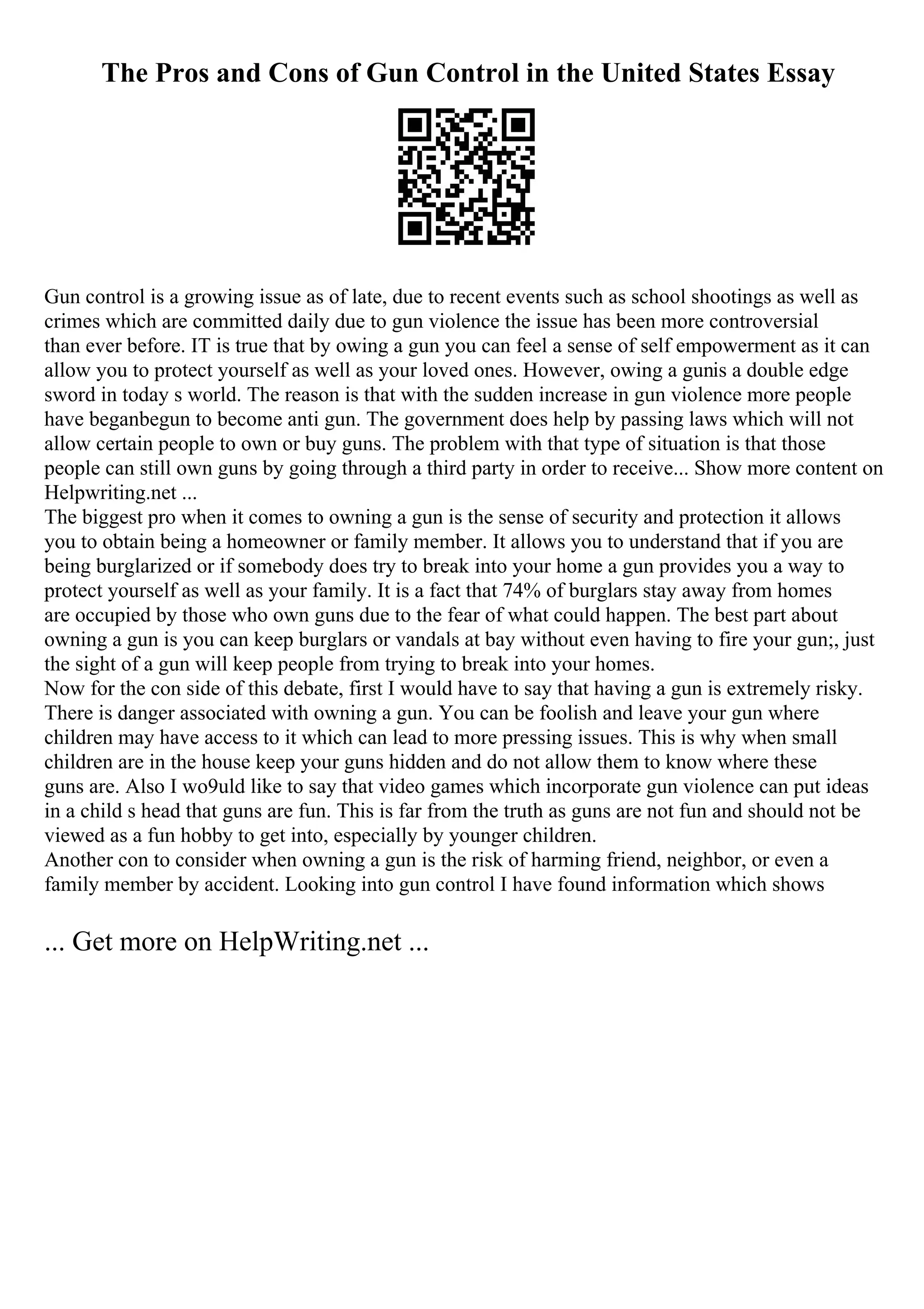 The Pros and Cons of Gun Control in the United States Essay
Gun control is a growing issue as of late, due to recent events such as school shootings as well as
crimes which are committed daily due to gun violence the issue has been more controversial
than ever before. IT is true that by owing a gun you can feel a sense of self empowerment as it can
allow you to protect yourself as well as your loved ones. However, owing a gunis a double edge
sword in today s world. The reason is that with the sudden increase in gun violence more people
have beganbegun to become anti gun. The government does help by passing laws which will not
allow certain people to own or buy guns. The problem with that type of situation is that those
people can still own guns by going through a third party in order to receive... Show more content on
Helpwriting.net ...
The biggest pro when it comes to owning a gun is the sense of security and protection it allows
you to obtain being a homeowner or family member. It allows you to understand that if you are
being burglarized or if somebody does try to break into your home a gun provides you a way to
protect yourself as well as your family. It is a fact that 74% of burglars stay away from homes
are occupied by those who own guns due to the fear of what could happen. The best part about
owning a gun is you can keep burglars or vandals at bay without even having to fire your gun;, just
the sight of a gun will keep people from trying to break into your homes.
Now for the con side of this debate, first I would have to say that having a gun is extremely risky.
There is danger associated with owning a gun. You can be foolish and leave your gun where
children may have access to it which can lead to more pressing issues. This is why when small
children are in the house keep your guns hidden and do not allow them to know where these
guns are. Also I wo9uld like to say that video games which incorporate gun violence can put ideas
in a child s head that guns are fun. This is far from the truth as guns are not fun and should not be
viewed as a fun hobby to get into, especially by younger children.
Another con to consider when owning a gun is the risk of harming friend, neighbor, or even a
family member by accident. Looking into gun control I have found information which shows
... Get more on HelpWriting.net ...
 