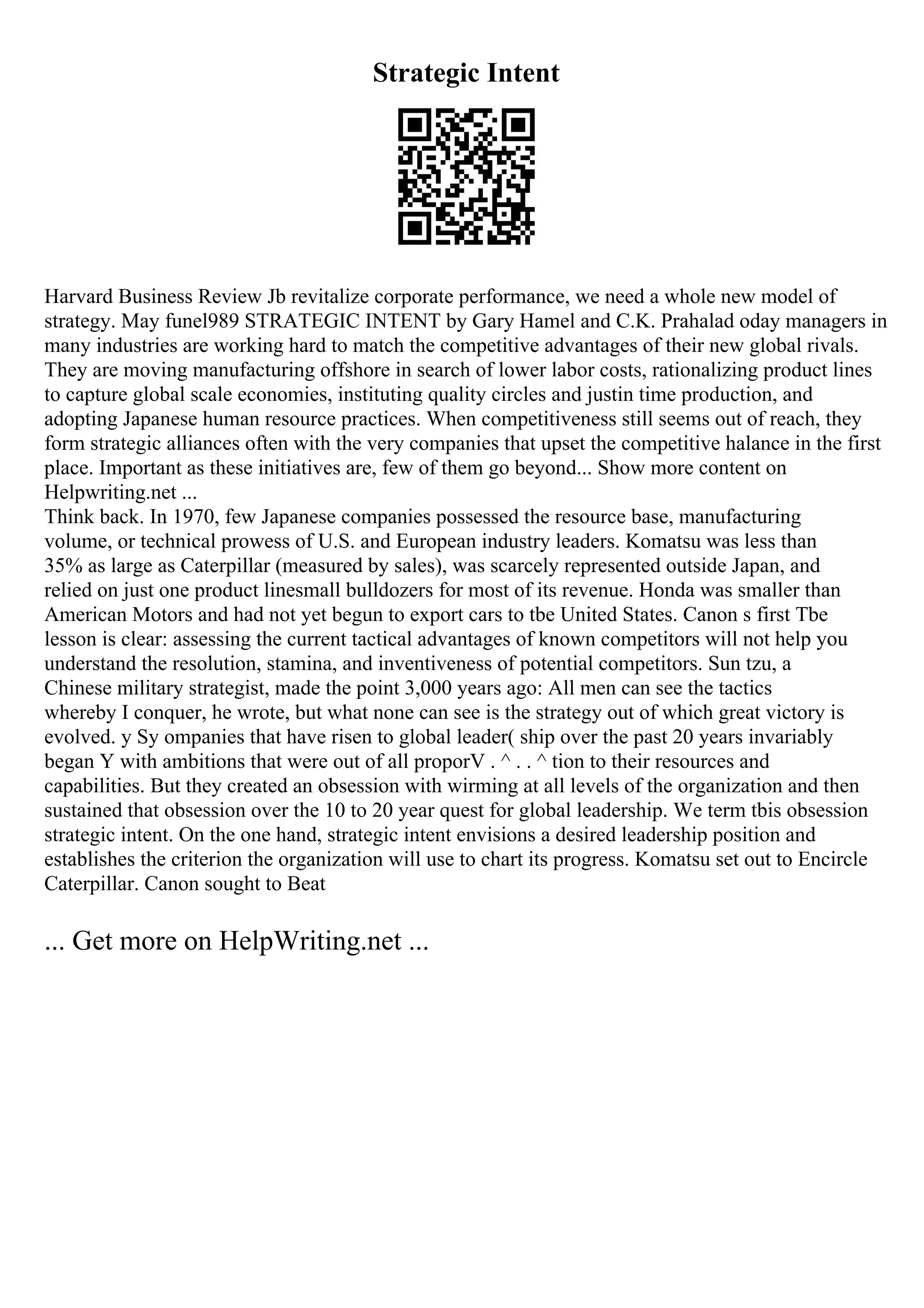 Strategic Intent
Harvard Business Review Jb revitalize corporate performance, we need a whole new model of
strategy. May funel989 STRATEGIC INTENT by Gary Hamel and C.K. Prahalad oday managers in
many industries are working hard to match the competitive advantages of their new global rivals.
They are moving manufacturing offshore in search of lower labor costs, rationalizing product lines
to capture global scale economies, instituting quality circles and justin time production, and
adopting Japanese human resource practices. When competitiveness still seems out of reach, they
form strategic alliances often with the very companies that upset the competitive halance in the first
place. Important as these initiatives are, few of them go beyond... Show more content on
Helpwriting.net ...
Think back. In 1970, few Japanese companies possessed the resource base, manufacturing
volume, or technical prowess of U.S. and European industry leaders. Komatsu was less than
35% as large as Caterpillar (measured by sales), was scarcely represented outside Japan, and
relied on just one product linesmall bulldozers for most of its revenue. Honda was smaller than
American Motors and had not yet begun to export cars to tbe United States. Canon s first Tbe
lesson is clear: assessing the current tactical advantages of known competitors will not help you
understand the resolution, stamina, and inventiveness of potential competitors. Sun tzu, a
Chinese military strategist, made the point 3,000 years ago: All men can see the tactics
whereby I conquer, he wrote, but what none can see is the strategy out of which great victory is
evolved. y Sy ompanies that have risen to global leader( ship over the past 20 years invariably
began Y with ambitions that were out of all proporV . ^ . . ^ tion to their resources and
capabilities. But they created an obsession with wirming at all levels of the organization and then
sustained that obsession over the 10 to 20 year quest for global leadership. We term tbis obsession
strategic intent. On the one hand, strategic intent envisions a desired leadership position and
establishes the criterion the organization will use to chart its progress. Komatsu set out to Encircle
Caterpillar. Canon sought to Beat
... Get more on HelpWriting.net ...
 